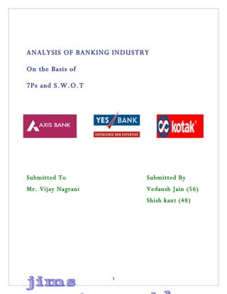 ANALYSIS OF BANKING INDUSTRY

On the Basis of

7Ps and S.W.O.T




Submitted To               Submitted By
Mr. Vijay Nagrani          Vedansh Jain (56)
                           Shish kant (48)




                    1
 