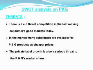  There is a cut throat competition in the fast moving
consumer's good markets today.
 In the market many substitutes are available for
P & G products at cheaper prices.
 The private label growth is also a serious threat to

the P & G's market share.

 