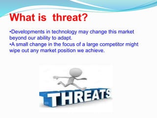 What is threat?
•Developments in technology may change this market
beyond our ability to adapt.
•A small change in the focus of a large competitor might
wipe out any market position we achieve.
 