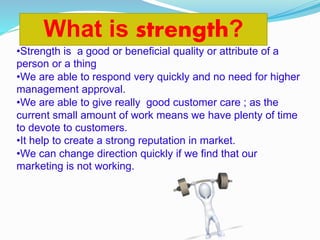 •Strength is a good or beneficial quality or attribute of a
person or a thing
•We are able to respond very quickly and no need for higher
management approval.
•We are able to give really good customer care ; as the
current small amount of work means we have plenty of time
to devote to customers.
•It help to create a strong reputation in market.
•We can change direction quickly if we find that our
marketing is not working.
What is strength?
 