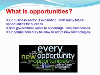 What is opportunities?
•Our business sector is expanding ; with many future
opportunities for success.
•Local government wants to encourage local businesses.
•Our competitors may be slow to adopt new technologies.
 