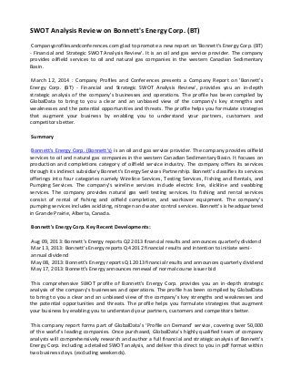 SWOT Analysis Review on Bonnett's Energy Corp. (BT)
Companyprofilesandconferences.com glad to promote a new report on 'Bonnett's Energy Corp. (BT)
- Financial and Strategic SWOT Analysis Review'. It is an oil and gas service provider. The company
provides oilfield services to oil and natural gas companies in the western Canadian Sedimentary
Basin.
March 12, 2014 : Company Profiles and Conferences presents a Company Report on 'Bonnett's
Energy Corp. (BT) - Financial and Strategic SWOT Analysis Review', provides you an in-depth
strategic analysis of the company’s businesses and operations. The profile has been compiled by
GlobalData to bring to you a clear and an unbiased view of the company’s key strengths and
weaknesses and the potential opportunities and threats. The profile helps you formulate strategies
that augment your business by enabling you to understand your partners, customers and
competitors better.
Summary
Bonnett's Energy Corp. (Bonnett's) is an oil and gas service provider. The company provides oilfield
services to oil and natural gas companies in the western Canadian Sedimentary Basin. It focuses on
production and completions category of oilfield service industry. The company offers its services
through its indirect subsidiary Bonnett’s Energy Services Partnership. Bonnett's classifies its services
offerings into four categories namely Wireline Services, Testing Services, Fishing and Rentals, and
Pumping Services. The company’s wireline services include electric line, slickline and swabbing
services. The company provides natural gas well testing services. Its fishing and rental services
consist of rental of fishing and oilfield completion, and workover equipment. The company’s
pumping services includes acidizing, nitrogen and water control services. Bonnett's is headquartered
in Grande Prairie, Alberta, Canada.
Bonnett's Energy Corp. Key Recent Developments:
Aug 09, 2013: Bonnett's Energy reports Q2 2013 financial results and announces quarterly dividend
Mar 13, 2013: Bonnett's Energy reports Q4 2012 financial results and intention to initiate semi-
annual dividend
May 08, 2013: Bonnett's Energy reports Q1 2013 financial results and announces quarterly dividend
May 17, 2013: Bonnett's Energy announces renewal of normal course issuer bid
This comprehensive SWOT profile of Bonnett's Energy Corp. provides you an in-depth strategic
analysis of the company’s businesses and operations. The profile has been compiled by GlobalData
to bring to you a clear and an unbiased view of the company’s key strengths and weaknesses and
the potential opportunities and threats. The profile helps you formulate strategies that augment
your business by enabling you to understand your partners, customers and competitors better.
This company report forms part of GlobalData’s ‘Profile on Demand’ service, covering over 50,000
of the world’s leading companies. Once purchased, GlobalData’s highly qualified team of company
analysts will comprehensively research and author a full financial and strategic analysis of Bonnett's
Energy Corp. including a detailed SWOT analysis, and deliver this direct to you in pdf format within
two business days. (excluding weekends).
 