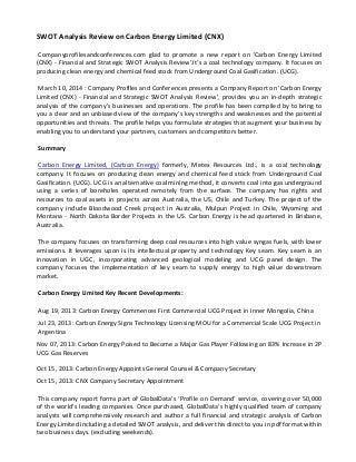 SWOT Analysis Review on Carbon Energy Limited (CNX)
Companyprofilesandconferences.com glad to promote a new report on 'Carbon Energy Limited
(CNX) - Financial and Strategic SWOT Analysis Review'.It's a coal technology company. It focuses on
producing clean energy and chemical feed stock from Underground Coal Gasification. (UCG).
March 10, 2014 : Company Profiles and Conferences presents a Company Report on 'Carbon Energy
Limited (CNX) - Financial and Strategic SWOT Analysis Review', provides you an in-depth strategic
analysis of the company’s businesses and operations. The profile has been compiled by to bring to
you a clear and an unbiased view of the company’s key strengths and weaknesses and the potential
opportunities and threats. The profile helps you formulate strategies that augment your business by
enabling you to understand your partners, customers and competitors better.
Summary
Carbon Energy Limited, (Carbon Energy) formerly, Metex Resources Ltd., is a coal technology
company. It focuses on producing clean energy and chemical feed stock from Underground Coal
Gasification. (UCG). UCG is an alternative coal mining method, it converts coal into gas underground
using a series of boreholes operated remotely from the surface. The company has rights and
resources to coal assets in projects across Australia, the US, Chile and Turkey. The project of the
company include Bloodwood Creek project in Australia, Mulpun Project in Chile, Wyoming and
Montana - North Dakota Border Projects in the US. Carbon Energy is head quartered in Brisbane,
Australia.
The company focuses on transforming deep coal resources into high value syngas fuels, with lower
emissions. It leverages upon is its intellectual property and technology Key seam. Key seam is an
innovation in UGC, incorporating advanced geological modeling and UCG panel design. The
company focuses the implementation of key seam to supply energy to high value downstream
market.
Carbon Energy Limited Key Recent Developments:
Aug 19, 2013: Carbon Energy Commences First Commercial UCG Project in Inner Mongolia, China
Jul 23, 2013: Carbon Energy Signs Technology Licensing MOU for a Commercial Scale UCG Project in
Argentina
Nov 07, 2013: Carbon Energy Poised to Become a Major Gas Player Following an 83% Increase in 2P
UCG Gas Reserves
Oct 15, 2013: Carbon Energy Appoints General Counsel & Company Secretary
Oct 15, 2013: CNX Company Secretary Appointment
This company report forms part of GlobalData’s ‘Profile on Demand’ service, covering over 50,000
of the world’s leading companies. Once purchased, GlobalData’s highly qualified team of company
analysts will comprehensively research and author a full financial and strategic analysis of Carbon
Energy Limited including a detailed SWOT analysis, and deliver this direct to you in pdf format within
two business days. (excluding weekends).
 