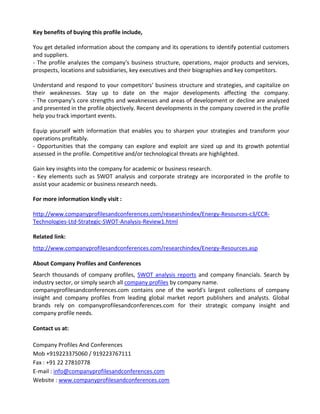 Key benefits of buying this profile include,
You get detailed information about the company and its operations to identify potential customers
and suppliers.
- The profile analyzes the company's business structure, operations, major products and services,
prospects, locations and subsidiaries, key executives and their biographies and key competitors.
Understand and respond to your competitors' business structure and strategies, and capitalize on
their weaknesses. Stay up to date on the major developments affecting the company.
- The company's core strengths and weaknesses and areas of development or decline are analyzed
and presented in the profile objectively. Recent developments in the company covered in the profile
help you track important events.
Equip yourself with information that enables you to sharpen your strategies and transform your
operations profitably.
- Opportunities that the company can explore and exploit are sized up and its growth potential
assessed in the profile. Competitive and/or technological threats are highlighted.
Gain key insights into the company for academic or business research.
- Key elements such as SWOT analysis and corporate strategy are incorporated in the profile to
assist your academic or business research needs.
For more information kindly visit :
http://www.companyprofilesandconferences.com/researchindex/Energy-Resources-c3/CCR-
Technologies-Ltd-Strategic-SWOT-Analysis-Review1.html
Related link:
http://www.companyprofilesandconferences.com/researchindex/Energy-Resources.asp
About Company Profiles and Conferences
Search thousands of company profiles, SWOT analysis reports and company financials. Search by
industry sector, or simply search all company profiles by company name.
companyprofilesandconferences.com contains one of the world's largest collections of company
insight and company profiles from leading global market report publishers and analysts. Global
brands rely on companyprofilesandconferences.com for their strategic company insight and
company profile needs.
Contact us at:
Company Profiles And Conferences
Mob +919223375060 / 919223767111
Fax : +91 22 27810778
E-mail : info@companyprofilesandconferences.com
Website : www.companyprofilesandconferences.com
 
