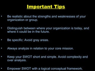Important Tips Be realistic about the strengths and weaknesses of your organization or group. Distinguish between where your organization is today, and where it could be in the future. Be specific: Avoid gray areas. Always analyze in relation to your core mission. Keep your SWOT short and simple. Avoid complexity and over analysis. Empower SWOT with a logical conceptual framework. 