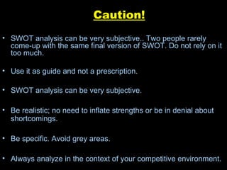 Caution! SWOT analysis can be very subjective.. Two people rarely come-up with the same final version of SWOT. Do not rely on it too much. Use it as guide and not a prescription. SWOT analysis can be very subjective. Be realistic; no need to inflate strengths or be in denial about shortcomings. Be specific. Avoid grey areas. Always analyze in the context of your competitive environment. 