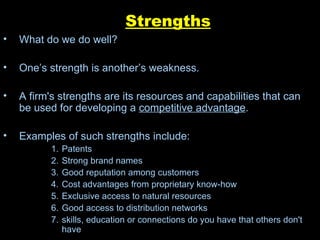 Strengths What do we do well? One’s strength is another’s weakness. A firm's strengths are its resources and capabilities that can be used for developing a  competitive advantage . Examples of such strengths include: Patents  Strong brand names  Good reputation among customers  Cost advantages from proprietary know-how  Exclusive access to natural resources  Good access to distribution networks skills, education or connections do you have that others don't have 