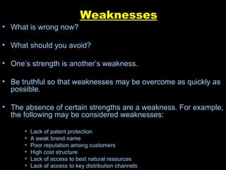 Weaknesses What is wrong now? What should you avoid? One’s strength is another’s weakness. Be truthful so that weaknesses may be overcome as quickly as possible. The absence of certain strengths are a weakness. For example, the following may be considered weaknesses: Lack of patent protection  A weak brand name  Poor reputation among customers  High cost structure  Lack of access to best natural resources  Lack of access to key distribution channels  