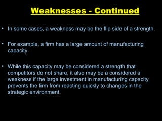 Weaknesses - Continued In some cases, a weakness may be the flip side of a strength. For example, a firm has a large amount of manufacturing capacity.  While this capacity may be considered a strength that competitors do not share, it also may be a considered a weakness if the large investment in manufacturing capacity prevents the firm from reacting quickly to changes in the strategic environment. 