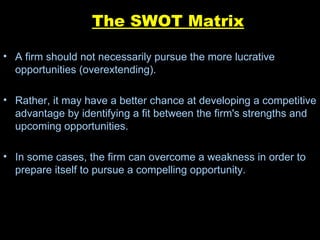 The SWOT Matrix A firm should not necessarily pursue the more lucrative opportunities (overextending).  Rather, it may have a better chance at developing a competitive advantage by identifying a fit between the firm's strengths and upcoming opportunities.  In some cases, the firm can overcome a weakness in order to prepare itself to pursue a compelling opportunity. 