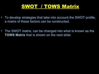 SWOT  / TOWS Matrix To develop strategies that take into account the SWOT profile, a matrix of these factors can be constructed. The SWOT matrix, can be changed into what is known as the  TOWS Matrix  that is shown on the next slide:  