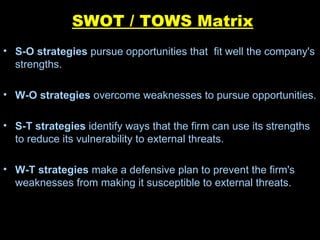 SWOT / TOWS Matrix S-O strategies  pursue opportunities that  fit well the company's strengths. W-O strategies  overcome weaknesses to pursue opportunities. S-T strategies  identify ways that the firm can use its strengths to reduce its vulnerability to external threats. W-T strategies  make a defensive plan to prevent the firm's weaknesses from making it susceptible to external threats. 