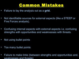 Common Mistakes Failure to lay the analysis out as a  grid. Not identifiable sources for external aspects (like a STEEP or Five Forces analysis). Confusing internal aspects with external aspects i.e, confusing strengths with opportunities and weaknesses with threats. Not using bullet points Too many bullet points Failure to make links (between strengths and opportunities and, weaknesses and threats) 