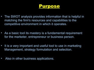 Purpose The SWOT analysis provides information that is helpful in matching the firm's resources and capabilities to the competitive environment in which it operates. As a basic tool its mastery is a fundamental requirement for the marketer, entrepreneur or business person. It is a very important and useful tool to use in marketing Management, strategy formulation and selection. Also in other business applications.  