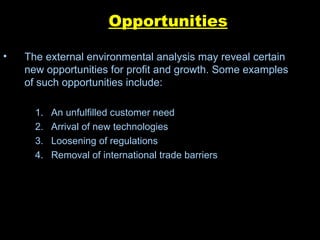 Opportunities The external environmental analysis may reveal certain new opportunities for profit and growth. Some examples of such opportunities include: An unfulfilled customer need  Arrival of new technologies  Loosening of regulations  Removal of international trade barriers 