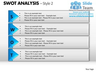 SWOT ANALYSIS – Style 2
       •   This is an example text

   S   •
       •
           Please fill in your own text - Example text
           This is an example text - Please fill in your own text
       •   Please fill in your own text


       •   This is an example text

   W   •
       •
           Please fill in your own text - Example text
           This is an example text - Please fill in your own text
       •   Please fill in your own text


       •   This is an example text
       •   Please fill in your own text - Example text
   O   •
       •
           This is an example text - Please fill in your own text
           Please fill in your own text


       •   This is an example text

   T   •
       •
       •
           Please fill in your own text - Example text
           This is an example text - Please fill in your own text
           Please fill in your own text




                                                                    Your logo
 