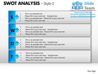 SWOT ANALYSIS – Style 2
       •   This is an example text

   S   •
       •
           Please fill in your own text - Example text
           This is an example text - Please fill in your own text
       •   Please fill in your own text


       •   This is an example text

   W   •
       •
           Please fill in your own text - Example text
           This is an example text - Please fill in your own text
       •   Please fill in your own text


       •   This is an example text
       •   Please fill in your own text - Example text
   O   •
       •
           This is an example text - Please fill in your own text
           Please fill in your own text


       •   This is an example text

   T   •
       •
       •
           Please fill in your own text - Example text
           This is an example text - Please fill in your own text
           Please fill in your own text




                                                                    Your logo
 