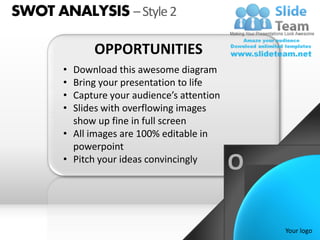 SWOT ANALYSIS – Style 2

             OPPORTUNITIES
       • Download this awesome diagram
       • Bring your presentation to life
       • Capture your audience’s attention
       • Slides with overflowing images
         show up fine in full screen
       • All images are 100% editable in
         powerpoint
       • Pitch your ideas convincingly
                                             O

                                                 Your logo
 