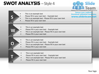 SWOT ANALYSIS – Style 4
       •   This is an example text

   S   •
       •
           Please fill in your own text - Example text
           This is an example text - Please fill in your own text
       •   Please fill in your own text


       •   This is an example text

   W   •
       •
           Please fill in your own text - Example text
           This is an example text - Please fill in your own text
       •   Please fill in your own text


       •   This is an example text
       •   Please fill in your own text - Example text
   O   •
       •
           This is an example text - Please fill in your own text
           Please fill in your own text


       •   This is an example text

   T   •
       •
       •
           Please fill in your own text - Example text
           This is an example text - Please fill in your own text
           Please fill in your own text




                                                                    Your logo
 