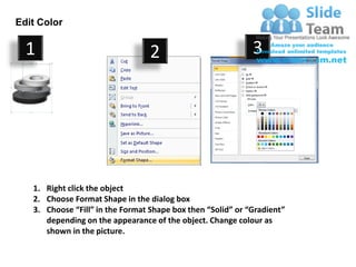 Edit Color

  1                               2                          3




   1. Right click the object
   2. Choose Format Shape in the dialog box
   3. Choose “Fill” in the Format Shape box then “Solid” or “Gradient”
      depending on the appearance of the object. Change colour as
      shown in the picture.
 