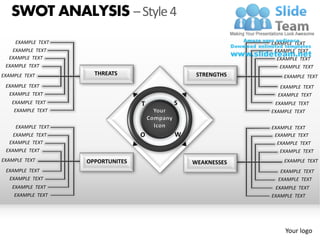 SWOT ANALYSIS – Style 4
     EXAMPLE TEXT                                       EXAMPLE TEXT
    EXAMPLE TEXT                                         EXAMPLE TEXT
  EXAMPLE TEXT                                            EXAMPLE TEXT
 EXAMPLE TEXT                                              EXAMPLE TEXT
EXAMPLE TEXT          THREATS               STRENGTHS       EXAMPLE TEXT
 EXAMPLE TEXT                                              EXAMPLE TEXT
  EXAMPLE TEXT                                            EXAMPLE TEXT
   EXAMPLE TEXT                    T   S                 EXAMPLE TEXT
    EXAMPLE TEXT                                        EXAMPLE TEXT

     EXAMPLE TEXT                                       EXAMPLE TEXT
    EXAMPLE TEXT                   O   W                 EXAMPLE TEXT
  EXAMPLE TEXT                                            EXAMPLE TEXT
 EXAMPLE TEXT                                              EXAMPLE TEXT
EXAMPLE TEXT        OPPORTUNITES           WEAKNESSES       EXAMPLE TEXT
 EXAMPLE TEXT                                              EXAMPLE TEXT
  EXAMPLE TEXT                                            EXAMPLE TEXT
   EXAMPLE TEXT                                          EXAMPLE TEXT
    EXAMPLE TEXT                                        EXAMPLE TEXT




                                                             Your logo
 