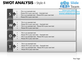 SWOT ANALYSIS – Style 4
       •   This is an example text

   S   •
       •
           Please fill in your own text - Example text
           This is an example text - Please fill in your own text
       •   Please fill in your own text


       •   This is an example text

   W   •
       •
           Please fill in your own text - Example text
           This is an example text - Please fill in your own text
       •   Please fill in your own text


       •   This is an example text
       •   Please fill in your own text - Example text
   O   •
       •
           This is an example text - Please fill in your own text
           Please fill in your own text


       •   This is an example text

   T   •
       •
       •
           Please fill in your own text - Example text
           This is an example text - Please fill in your own text
           Please fill in your own text




                                                                    Your logo
 