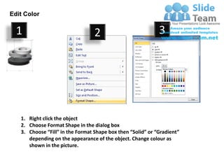 Edit Color

  1                               2                          3




   1. Right click the object
   2. Choose Format Shape in the dialog box
   3. Choose “Fill” in the Format Shape box then “Solid” or “Gradient”
      depending on the appearance of the object. Change colour as
      shown in the picture.
 