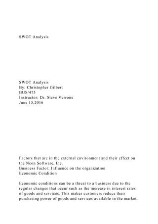 SWOT Analysis
SWOT Analysis
By: Christopher Gilbert
BUS/475
Instructor: Dr. Steve Verrone
June 15,2016
Factors that are in the external environment and their effect on
the Neon Software, Inc.
Business Factor: Influence on the organization
Economic Condition
Economic conditions can be a threat to a business due to the
regular changes that occur such as the increase in interest rates
of goods and services. This makes customers reduce their
purchasing power of goods and services available in the market.
 