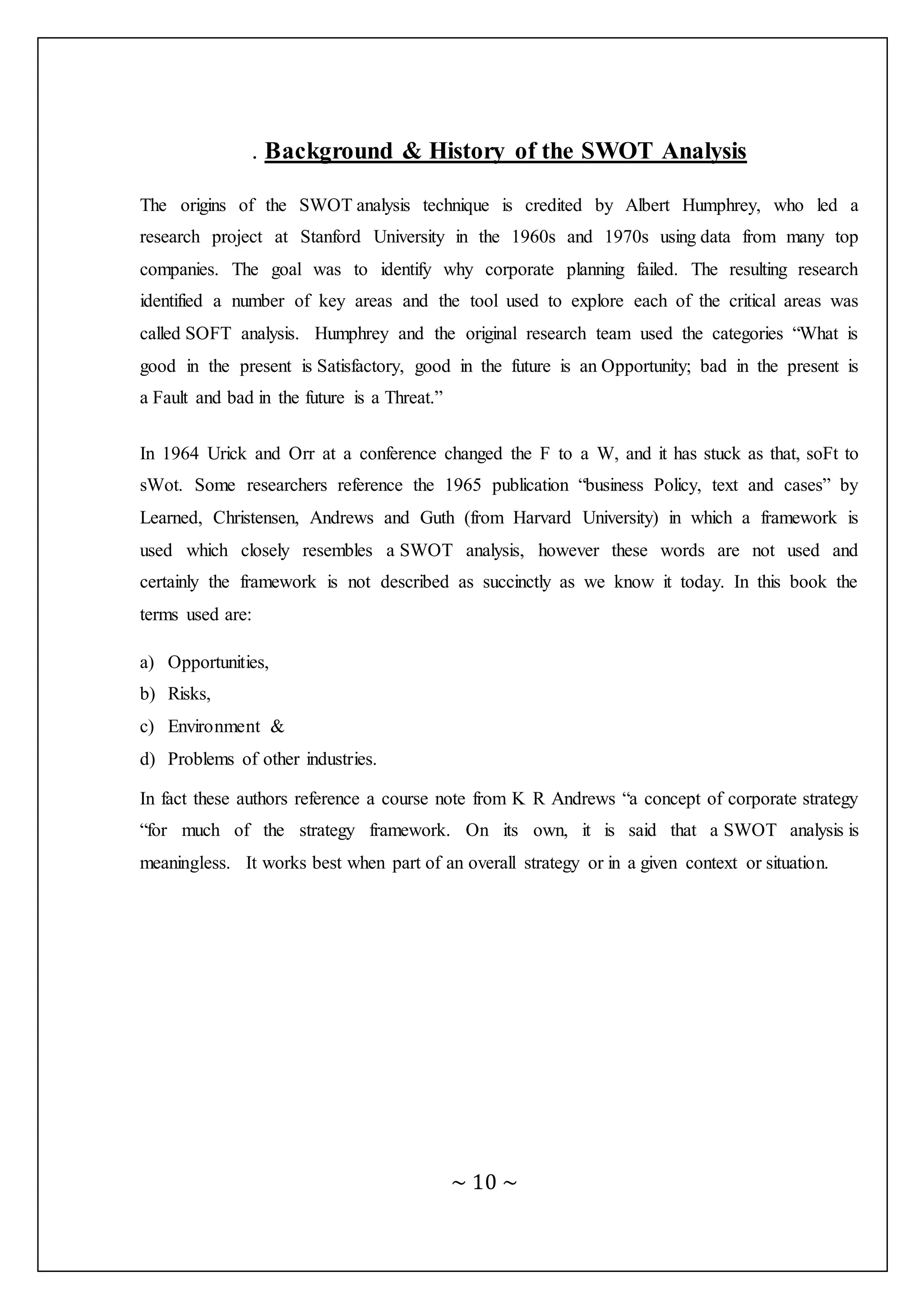 ~ 10 ~
. Background & History of the SWOT Analysis
The origins of the SWOT analysis technique is credited by Albert Humphrey, who led a
research project at Stanford University in the 1960s and 1970s using data from many top
companies. The goal was to identify why corporate planning failed. The resulting research
identified a number of key areas and the tool used to explore each of the critical areas was
called SOFT analysis. Humphrey and the original research team used the categories “What is
good in the present is Satisfactory, good in the future is an Opportunity; bad in the present is
a Fault and bad in the future is a Threat.”
In 1964 Urick and Orr at a conference changed the F to a W, and it has stuck as that, soFt to
sWot. Some researchers reference the 1965 publication “business Policy, text and cases” by
Learned, Christensen, Andrews and Guth (from Harvard University) in which a framework is
used which closely resembles a SWOT analysis, however these words are not used and
certainly the framework is not described as succinctly as we know it today. In this book the
terms used are:
a) Opportunities,
b) Risks,
c) Environment &
d) Problems of other industries.
In fact these authors reference a course note from K R Andrews “a concept of corporate strategy
“for much of the strategy framework. On its own, it is said that a SWOT analysis is
meaningless. It works best when part of an overall strategy or in a given context or situation.
 
