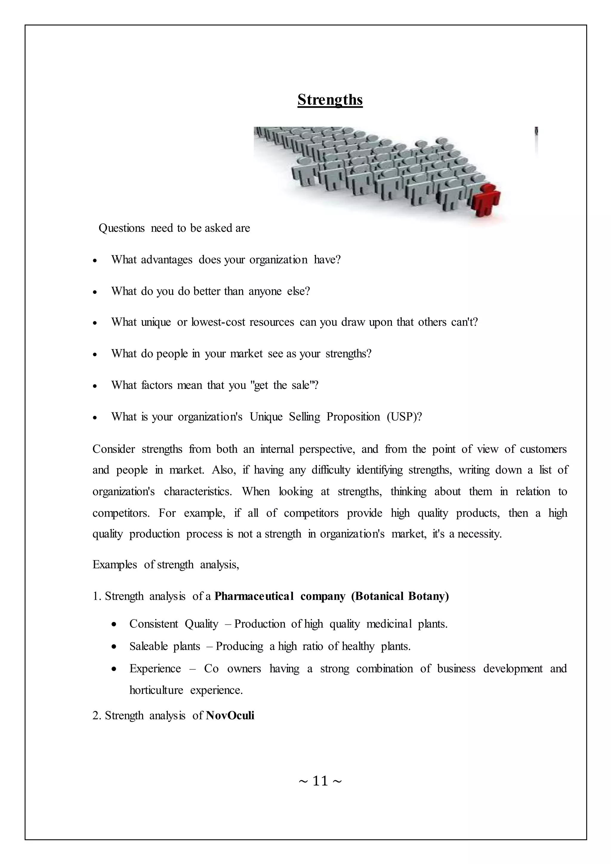 ~ 11 ~
Strengths
Questions need to be asked are
 What advantages does your organization have?
 What do you do better than anyone else?
 What unique or lowest-cost resources can you draw upon that others can't?
 What do people in your market see as your strengths?
 What factors mean that you "get the sale"?
 What is your organization's Unique Selling Proposition (USP)?
Consider strengths from both an internal perspective, and from the point of view of customers
and people in market. Also, if having any difficulty identifying strengths, writing down a list of
organization's characteristics. When looking at strengths, thinking about them in relation to
competitors. For example, if all of competitors provide high quality products, then a high
quality production process is not a strength in organization's market, it's a necessity.
Examples of strength analysis,
1. Strength analysis of a Pharmaceutical company (Botanical Botany)
 Consistent Quality – Production of high quality medicinal plants.
 Saleable plants – Producing a high ratio of healthy plants.
 Experience – Co owners having a strong combination of business development and
horticulture experience.
2. Strength analysis of NovOculi
 