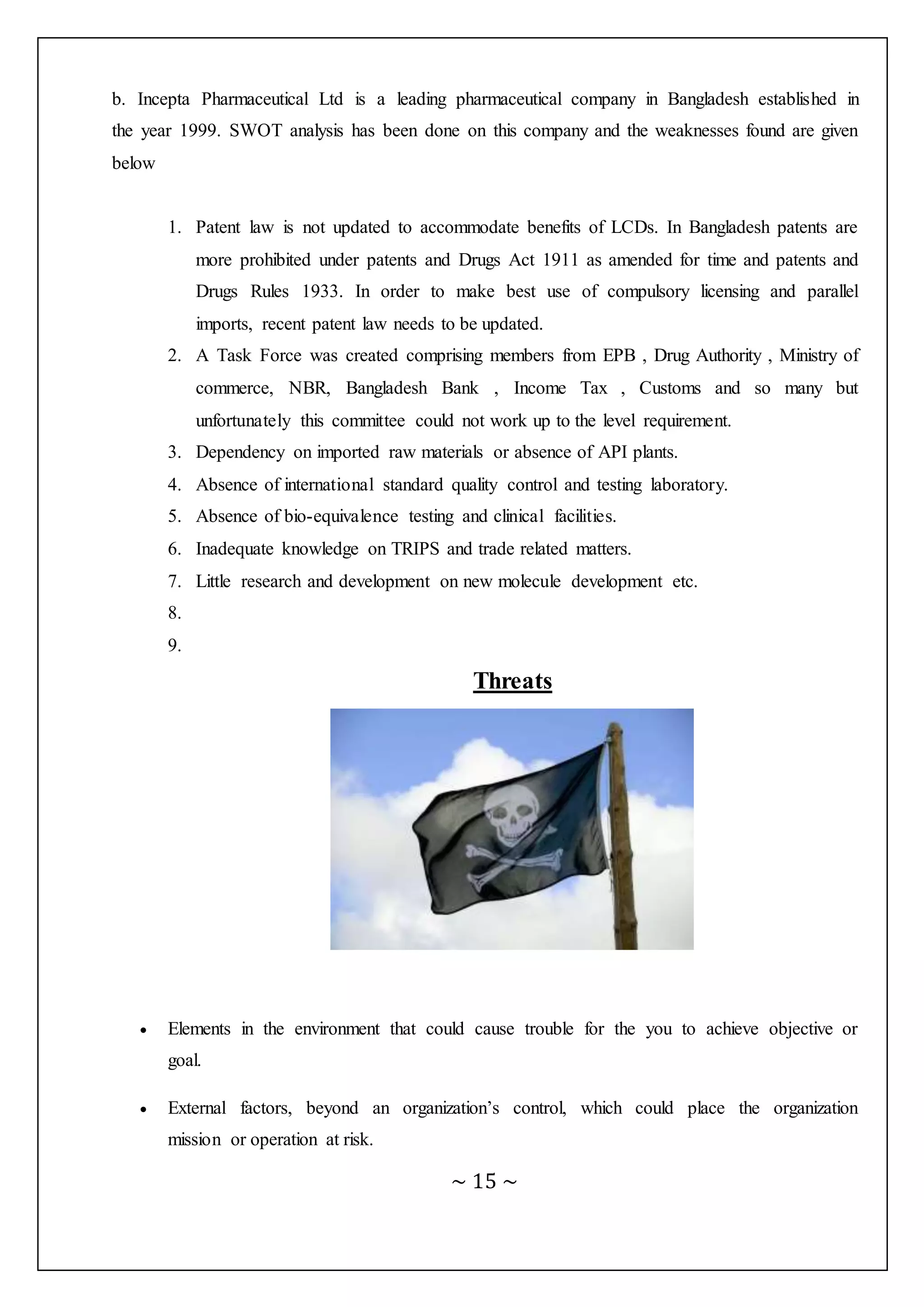 ~ 15 ~
b. Incepta Pharmaceutical Ltd is a leading pharmaceutical company in Bangladesh established in
the year 1999. SWOT analysis has been done on this company and the weaknesses found are given
below
1. Patent law is not updated to accommodate benefits of LCDs. In Bangladesh patents are
more prohibited under patents and Drugs Act 1911 as amended for time and patents and
Drugs Rules 1933. In order to make best use of compulsory licensing and parallel
imports, recent patent law needs to be updated.
2. A Task Force was created comprising members from EPB , Drug Authority , Ministry of
commerce, NBR, Bangladesh Bank , Income Tax , Customs and so many but
unfortunately this committee could not work up to the level requirement.
3. Dependency on imported raw materials or absence of API plants.
4. Absence of international standard quality control and testing laboratory.
5. Absence of bio-equivalence testing and clinical facilities.
6. Inadequate knowledge on TRIPS and trade related matters.
7. Little research and development on new molecule development etc.
8.
9.
Threats
 Elements in the environment that could cause trouble for the you to achieve objective or
goal.
 External factors, beyond an organization’s control, which could place the organization
mission or operation at risk.
 