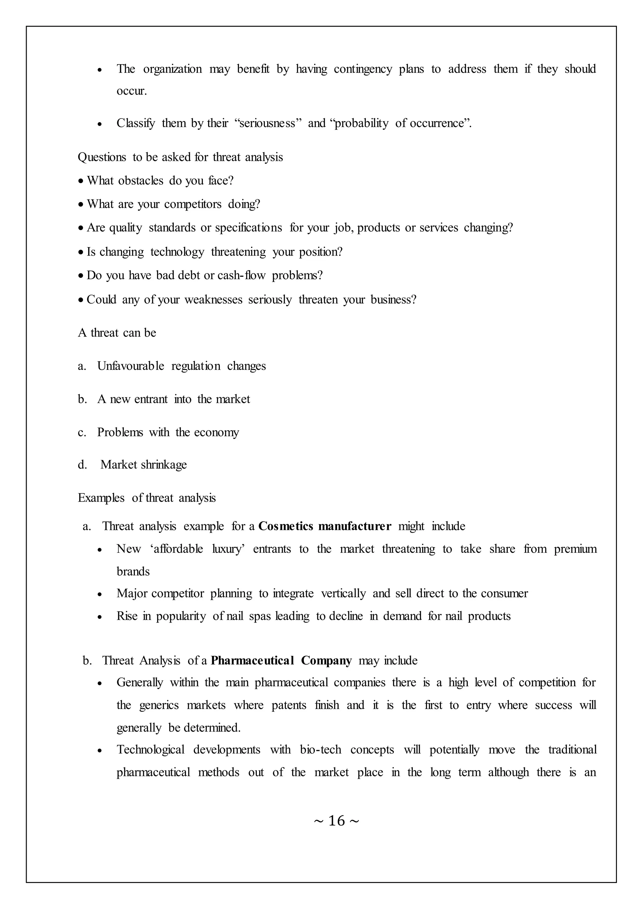~ 16 ~
 The organization may benefit by having contingency plans to address them if they should
occur.
 Classify them by their “seriousness” and “probability of occurrence”.
Questions to be asked for threat analysis
 What obstacles do you face?
 What are your competitors doing?
 Are quality standards or specifications for your job, products or services changing?
 Is changing technology threatening your position?
 Do you have bad debt or cash-flow problems?
 Could any of your weaknesses seriously threaten your business?
A threat can be
a. Unfavourable regulation changes
b. A new entrant into the market
c. Problems with the economy
d. Market shrinkage
Examples of threat analysis
a. Threat analysis example for a Cosmetics manufacturer might include
 New ‘affordable luxury’ entrants to the market threatening to take share from premium
brands
 Major competitor planning to integrate vertically and sell direct to the consumer
 Rise in popularity of nail spas leading to decline in demand for nail products
b. Threat Analysis of a Pharmaceutical Company may include
 Generally within the main pharmaceutical companies there is a high level of competition for
the generics markets where patents finish and it is the first to entry where success will
generally be determined.
 Technological developments with bio-tech concepts will potentially move the traditional
pharmaceutical methods out of the market place in the long term although there is an
 