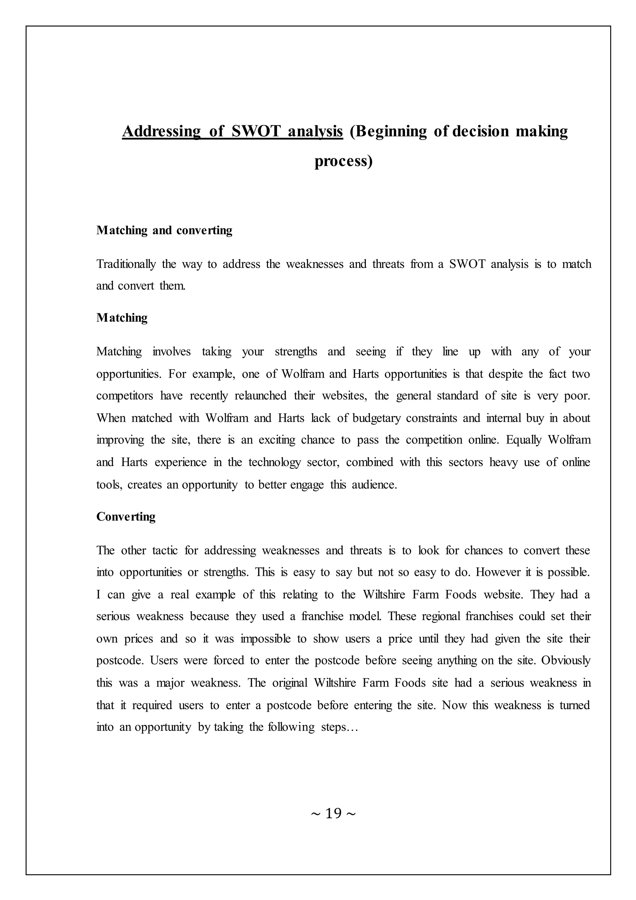~ 19 ~
Addressing of SWOT analysis (Beginning of decision making
process)
Matching and converting
Traditionally the way to address the weaknesses and threats from a SWOT analysis is to match
and convert them.
Matching
Matching involves taking your strengths and seeing if they line up with any of your
opportunities. For example, one of Wolfram and Harts opportunities is that despite the fact two
competitors have recently relaunched their websites, the general standard of site is very poor.
When matched with Wolfram and Harts lack of budgetary constraints and internal buy in about
improving the site, there is an exciting chance to pass the competition online. Equally Wolfram
and Harts experience in the technology sector, combined with this sectors heavy use of online
tools, creates an opportunity to better engage this audience.
Converting
The other tactic for addressing weaknesses and threats is to look for chances to convert these
into opportunities or strengths. This is easy to say but not so easy to do. However it is possible.
I can give a real example of this relating to the Wiltshire Farm Foods website. They had a
serious weakness because they used a franchise model. These regional franchises could set their
own prices and so it was impossible to show users a price until they had given the site their
postcode. Users were forced to enter the postcode before seeing anything on the site. Obviously
this was a major weakness. The original Wiltshire Farm Foods site had a serious weakness in
that it required users to enter a postcode before entering the site. Now this weakness is turned
into an opportunity by taking the following steps…
 
