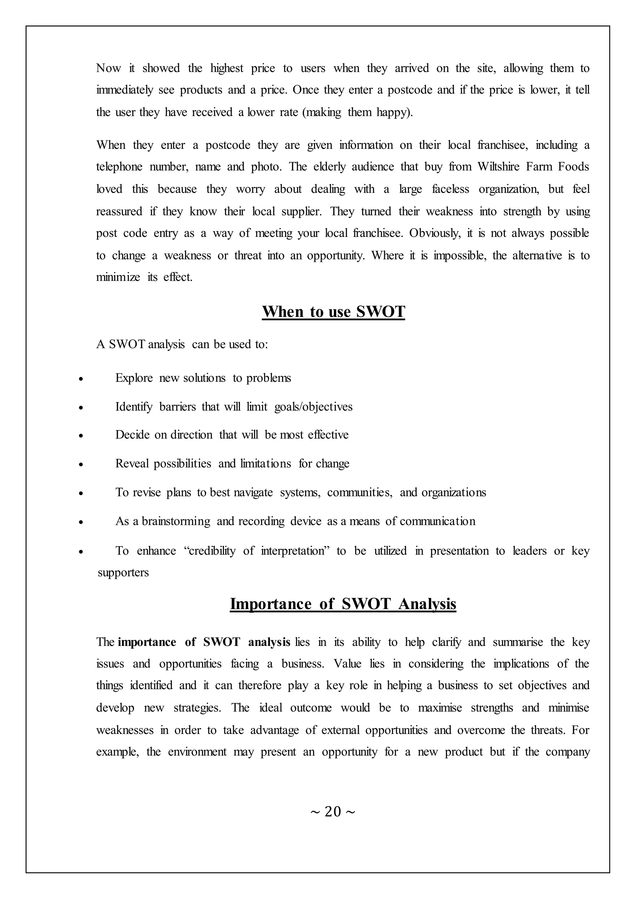 ~ 20 ~
Now it showed the highest price to users when they arrived on the site, allowing them to
immediately see products and a price. Once they enter a postcode and if the price is lower, it tell
the user they have received a lower rate (making them happy).
When they enter a postcode they are given information on their local franchisee, including a
telephone number, name and photo. The elderly audience that buy from Wiltshire Farm Foods
loved this because they worry about dealing with a large faceless organization, but feel
reassured if they know their local supplier. They turned their weakness into strength by using
post code entry as a way of meeting your local franchisee. Obviously, it is not always possible
to change a weakness or threat into an opportunity. Where it is impossible, the alternative is to
minimize its effect.
When to use SWOT
A SWOT analysis can be used to:
 Explore new solutions to problems
 Identify barriers that will limit goals/objectives
 Decide on direction that will be most effective
 Reveal possibilities and limitations for change
 To revise plans to best navigate systems, communities, and organizations
 As a brainstorming and recording device as a means of communication
 To enhance “credibility of interpretation” to be utilized in presentation to leaders or key
supporters
Importance of SWOT Analysis
The importance of SWOT analysis lies in its ability to help clarify and summarise the key
issues and opportunities facing a business. Value lies in considering the implications of the
things identified and it can therefore play a key role in helping a business to set objectives and
develop new strategies. The ideal outcome would be to maximise strengths and minimise
weaknesses in order to take advantage of external opportunities and overcome the threats. For
example, the environment may present an opportunity for a new product but if the company
 