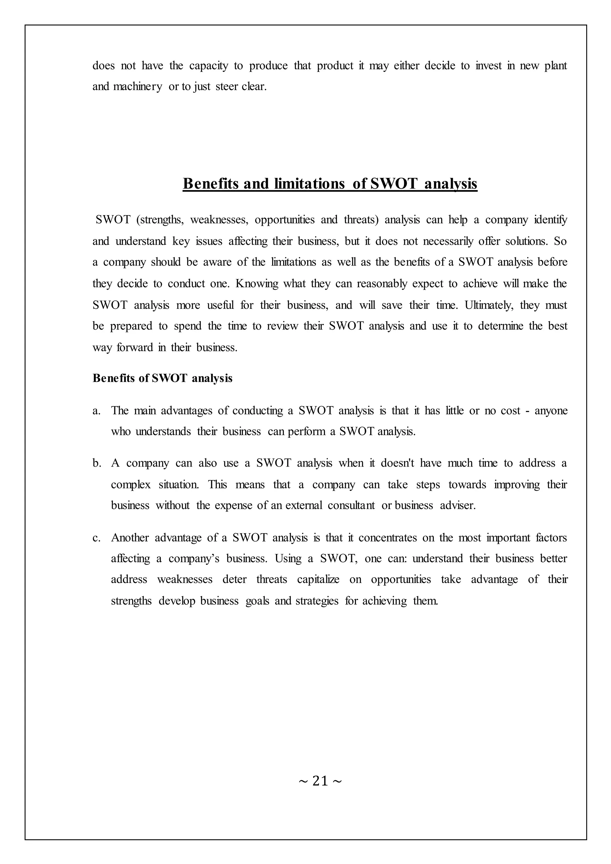 ~ 21 ~
does not have the capacity to produce that product it may either decide to invest in new plant
and machinery or to just steer clear.
Benefits and limitations of SWOT analysis
SWOT (strengths, weaknesses, opportunities and threats) analysis can help a company identify
and understand key issues affecting their business, but it does not necessarily offer solutions. So
a company should be aware of the limitations as well as the benefits of a SWOT analysis before
they decide to conduct one. Knowing what they can reasonably expect to achieve will make the
SWOT analysis more useful for their business, and will save their time. Ultimately, they must
be prepared to spend the time to review their SWOT analysis and use it to determine the best
way forward in their business.
Benefits of SWOT analysis
a. The main advantages of conducting a SWOT analysis is that it has little or no cost - anyone
who understands their business can perform a SWOT analysis.
b. A company can also use a SWOT analysis when it doesn't have much time to address a
complex situation. This means that a company can take steps towards improving their
business without the expense of an external consultant or business adviser.
c. Another advantage of a SWOT analysis is that it concentrates on the most important factors
affecting a company’s business. Using a SWOT, one can: understand their business better
address weaknesses deter threats capitalize on opportunities take advantage of their
strengths develop business goals and strategies for achieving them.
 