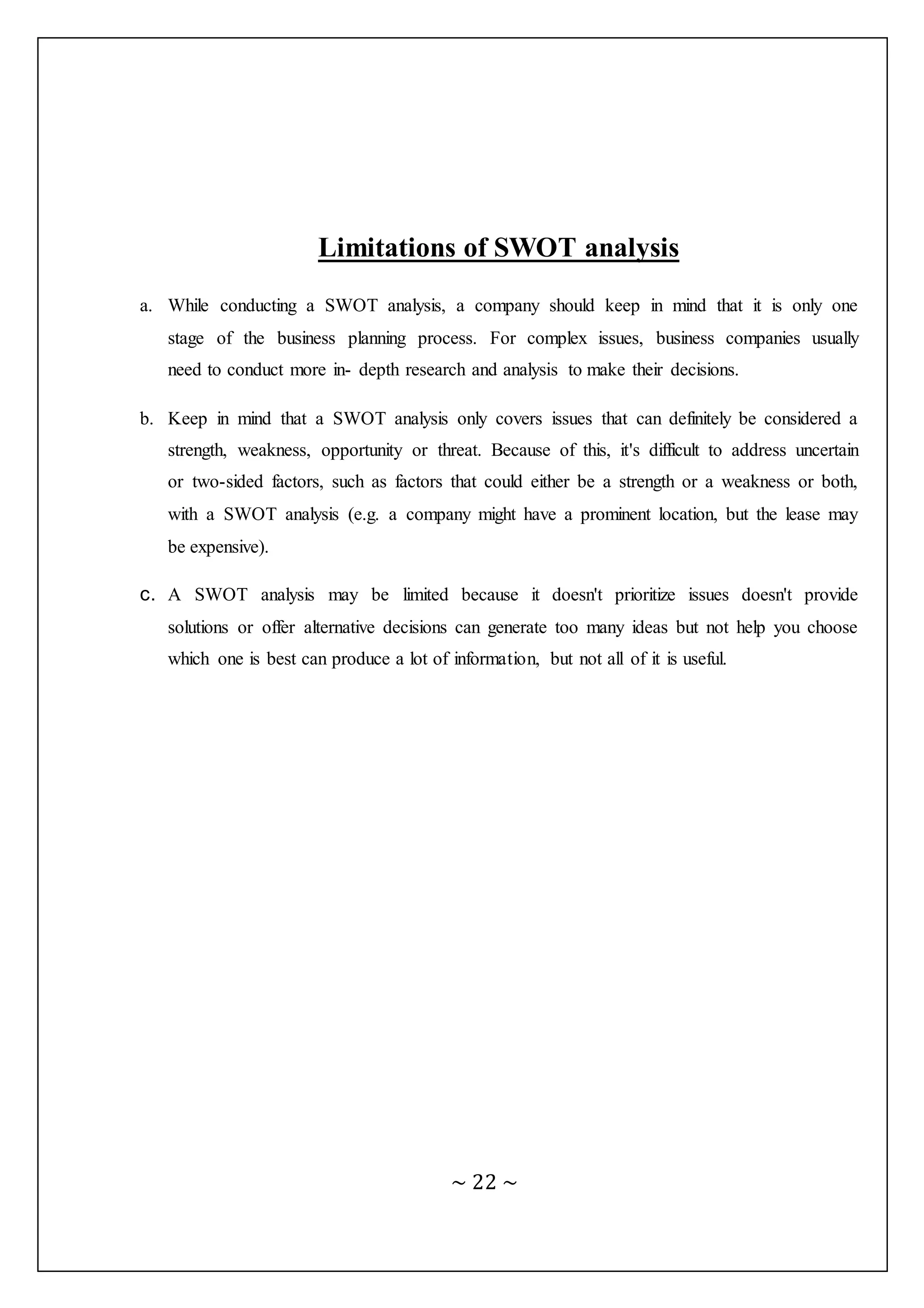 ~ 22 ~
Limitations of SWOT analysis
a. While conducting a SWOT analysis, a company should keep in mind that it is only one
stage of the business planning process. For complex issues, business companies usually
need to conduct more in- depth research and analysis to make their decisions.
b. Keep in mind that a SWOT analysis only covers issues that can definitely be considered a
strength, weakness, opportunity or threat. Because of this, it's difficult to address uncertain
or two-sided factors, such as factors that could either be a strength or a weakness or both,
with a SWOT analysis (e.g. a company might have a prominent location, but the lease may
be expensive).
c. A SWOT analysis may be limited because it doesn't prioritize issues doesn't provide
solutions or offer alternative decisions can generate too many ideas but not help you choose
which one is best can produce a lot of information, but not all of it is useful.
 