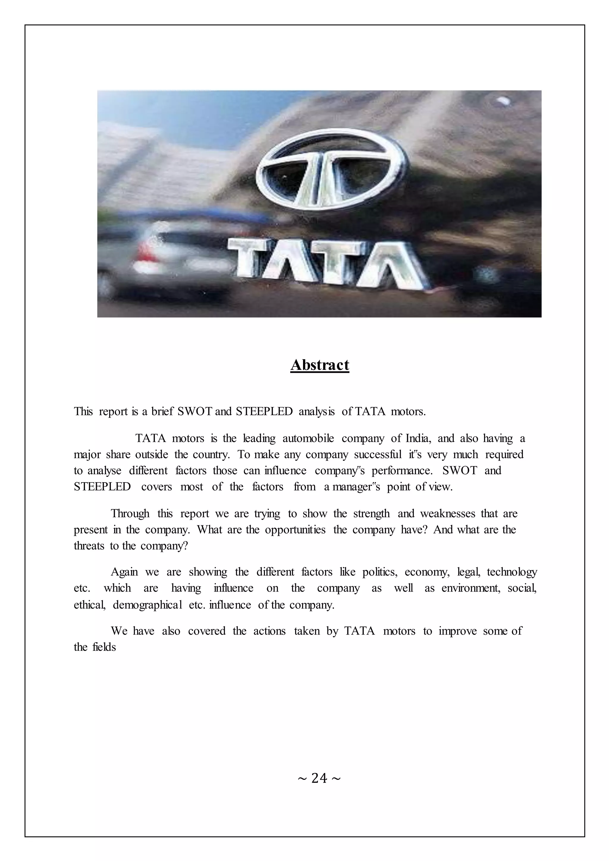 ~ 24 ~
Abstract
This report is a brief SWOT and STEEPLED analysis of TATA motors.
TATA motors is the leading automobile company of India, and also having a
major share outside the country. To make any company successful it‟s very much required
to analyse different factors those can influence company‟s performance. SWOT and
STEEPLED covers most of the factors from a manager‟s point of view.
Through this report we are trying to show the strength and weaknesses that are
present in the company. What are the opportunities the company have? And what are the
threats to the company?
Again we are showing the different factors like politics, economy, legal, technology
etc. which are having influence on the company as well as environment, social,
ethical, demographical etc. influence of the company.
We have also covered the actions taken by TATA motors to improve some of
the fields
 