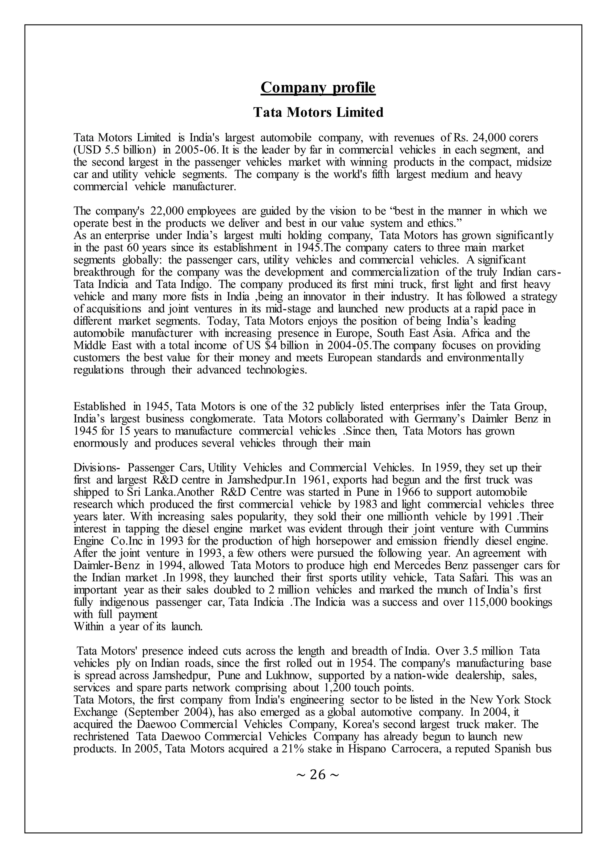 ~ 26 ~
Company profile
Tata Motors Limited
Tata Motors Limited is India's largest automobile company, with revenues of Rs. 24,000 corers
(USD 5.5 billion) in 2005-06. It is the leader by far in commercial vehicles in each segment, and
the second largest in the passenger vehicles market with winning products in the compact, midsize
car and utility vehicle segments. The company is the world's fifth largest medium and heavy
commercial vehicle manufacturer.
The company's 22,000 employees are guided by the vision to be “best in the manner in which we
operate best in the products we deliver and best in our value system and ethics.”
As an enterprise under India’s largest multi holding company, Tata Motors has grown significantly
in the past 60 years since its establishment in 1945.The company caters to three main market
segments globally: the passenger cars, utility vehicles and commercial vehicles. A significant
breakthrough for the company was the development and commercialization of the truly Indian cars-
Tata Indicia and Tata Indigo. The company produced its first mini truck, first light and first heavy
vehicle and many more fists in India ,being an innovator in their industry. It has followed a strategy
of acquisitions and joint ventures in its mid-stage and launched new products at a rapid pace in
different market segments. Today, Tata Motors enjoys the position of being India’s leading
automobile manufacturer with increasing presence in Europe, South East Asia. Africa and the
Middle East with a total income of US $4 billion in 2004-05.The company focuses on providing
customers the best value for their money and meets European standards and environmentally
regulations through their advanced technologies.
Established in 1945, Tata Motors is one of the 32 publicly listed enterprises infer the Tata Group,
India’s largest business conglomerate. Tata Motors collaborated with Germany’s Daimler Benz in
1945 for 15 years to manufacture commercial vehicles .Since then, Tata Motors has grown
enormously and produces several vehicles through their main
Divisions- Passenger Cars, Utility Vehicles and Commercial Vehicles. In 1959, they set up their
first and largest R&D centre in Jamshedpur.In 1961, exports had begun and the first truck was
shipped to Sri Lanka.Another R&D Centre was started in Pune in 1966 to support automobile
research which produced the first commercial vehicle by 1983 and light commercial vehicles three
years later. With increasing sales popularity, they sold their one millionth vehicle by 1991 .Their
interest in tapping the diesel engine market was evident through their joint venture with Cummins
Engine Co.Inc in 1993 for the production of high horsepower and emission friendly diesel engine.
After the joint venture in 1993, a few others were pursued the following year. An agreement with
Daimler-Benz in 1994, allowed Tata Motors to produce high end Mercedes Benz passenger cars for
the Indian market .In 1998, they launched their first sports utility vehicle, Tata Safari. This was an
important year as their sales doubled to 2 million vehicles and marked the munch of India’s first
fully indigenous passenger car, Tata Indicia .The Indicia was a success and over 115,000 bookings
with full payment
Within a year of its launch.
Tata Motors' presence indeed cuts across the length and breadth of India. Over 3.5 million Tata
vehicles ply on Indian roads, since the first rolled out in 1954. The company's manufacturing base
is spread across Jamshedpur, Pune and Lukhnow, supported by a nation-wide dealership, sales,
services and spare parts network comprising about 1,200 touch points.
Tata Motors, the first company from India's engineering sector to be listed in the New York Stock
Exchange (September 2004), has also emerged as a global automotive company. In 2004, it
acquired the Daewoo Commercial Vehicles Company, Korea's second largest truck maker. The
rechristened Tata Daewoo Commercial Vehicles Company has already begun to launch new
products. In 2005, Tata Motors acquired a 21% stake in Hispano Carrocera, a reputed Spanish bus
 