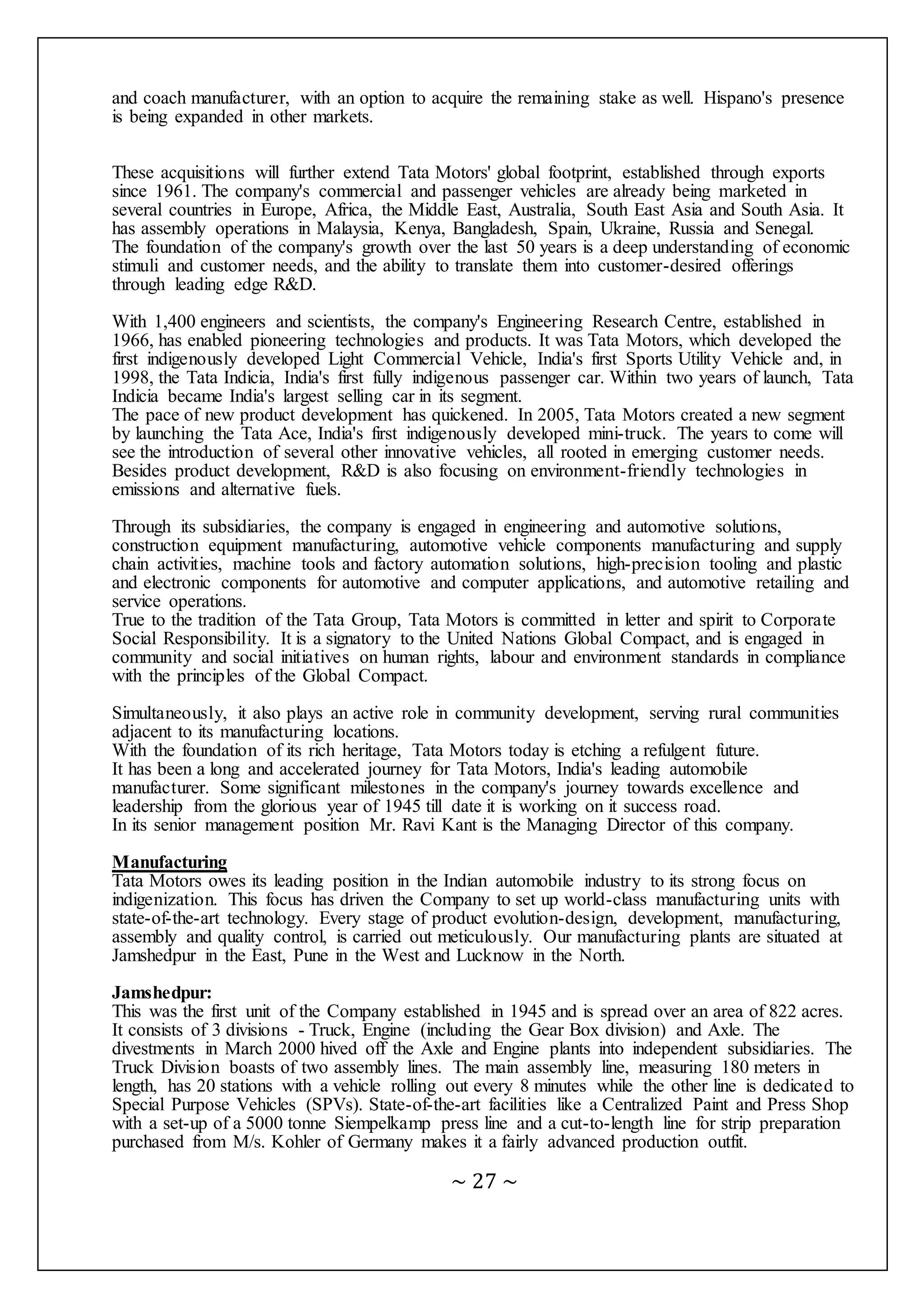 ~ 27 ~
and coach manufacturer, with an option to acquire the remaining stake as well. Hispano's presence
is being expanded in other markets.
These acquisitions will further extend Tata Motors' global footprint, established through exports
since 1961. The company's commercial and passenger vehicles are already being marketed in
several countries in Europe, Africa, the Middle East, Australia, South East Asia and South Asia. It
has assembly operations in Malaysia, Kenya, Bangladesh, Spain, Ukraine, Russia and Senegal.
The foundation of the company's growth over the last 50 years is a deep understanding of economic
stimuli and customer needs, and the ability to translate them into customer-desired offerings
through leading edge R&D.
With 1,400 engineers and scientists, the company's Engineering Research Centre, established in
1966, has enabled pioneering technologies and products. It was Tata Motors, which developed the
first indigenously developed Light Commercial Vehicle, India's first Sports Utility Vehicle and, in
1998, the Tata Indicia, India's first fully indigenous passenger car. Within two years of launch, Tata
Indicia became India's largest selling car in its segment.
The pace of new product development has quickened. In 2005, Tata Motors created a new segment
by launching the Tata Ace, India's first indigenously developed mini-truck. The years to come will
see the introduction of several other innovative vehicles, all rooted in emerging customer needs.
Besides product development, R&D is also focusing on environment-friendly technologies in
emissions and alternative fuels.
Through its subsidiaries, the company is engaged in engineering and automotive solutions,
construction equipment manufacturing, automotive vehicle components manufacturing and supply
chain activities, machine tools and factory automation solutions, high-precision tooling and plastic
and electronic components for automotive and computer applications, and automotive retailing and
service operations.
True to the tradition of the Tata Group, Tata Motors is committed in letter and spirit to Corporate
Social Responsibility. It is a signatory to the United Nations Global Compact, and is engaged in
community and social initiatives on human rights, labour and environment standards in compliance
with the principles of the Global Compact.
Simultaneously, it also plays an active role in community development, serving rural communities
adjacent to its manufacturing locations.
With the foundation of its rich heritage, Tata Motors today is etching a refulgent future.
It has been a long and accelerated journey for Tata Motors, India's leading automobile
manufacturer. Some significant milestones in the company's journey towards excellence and
leadership from the glorious year of 1945 till date it is working on it success road.
In its senior management position Mr. Ravi Kant is the Managing Director of this company.
Manufacturing
Tata Motors owes its leading position in the Indian automobile industry to its strong focus on
indigenization. This focus has driven the Company to set up world-class manufacturing units with
state-of-the-art technology. Every stage of product evolution-design, development, manufacturing,
assembly and quality control, is carried out meticulously. Our manufacturing plants are situated at
Jamshedpur in the East, Pune in the West and Lucknow in the North.
Jamshedpur:
This was the first unit of the Company established in 1945 and is spread over an area of 822 acres.
It consists of 3 divisions - Truck, Engine (including the Gear Box division) and Axle. The
divestments in March 2000 hived off the Axle and Engine plants into independent subsidiaries. The
Truck Division boasts of two assembly lines. The main assembly line, measuring 180 meters in
length, has 20 stations with a vehicle rolling out every 8 minutes while the other line is dedicated to
Special Purpose Vehicles (SPVs). State-of-the-art facilities like a Centralized Paint and Press Shop
with a set-up of a 5000 tonne Siempelkamp press line and a cut-to-length line for strip preparation
purchased from M/s. Kohler of Germany makes it a fairly advanced production outfit.
 