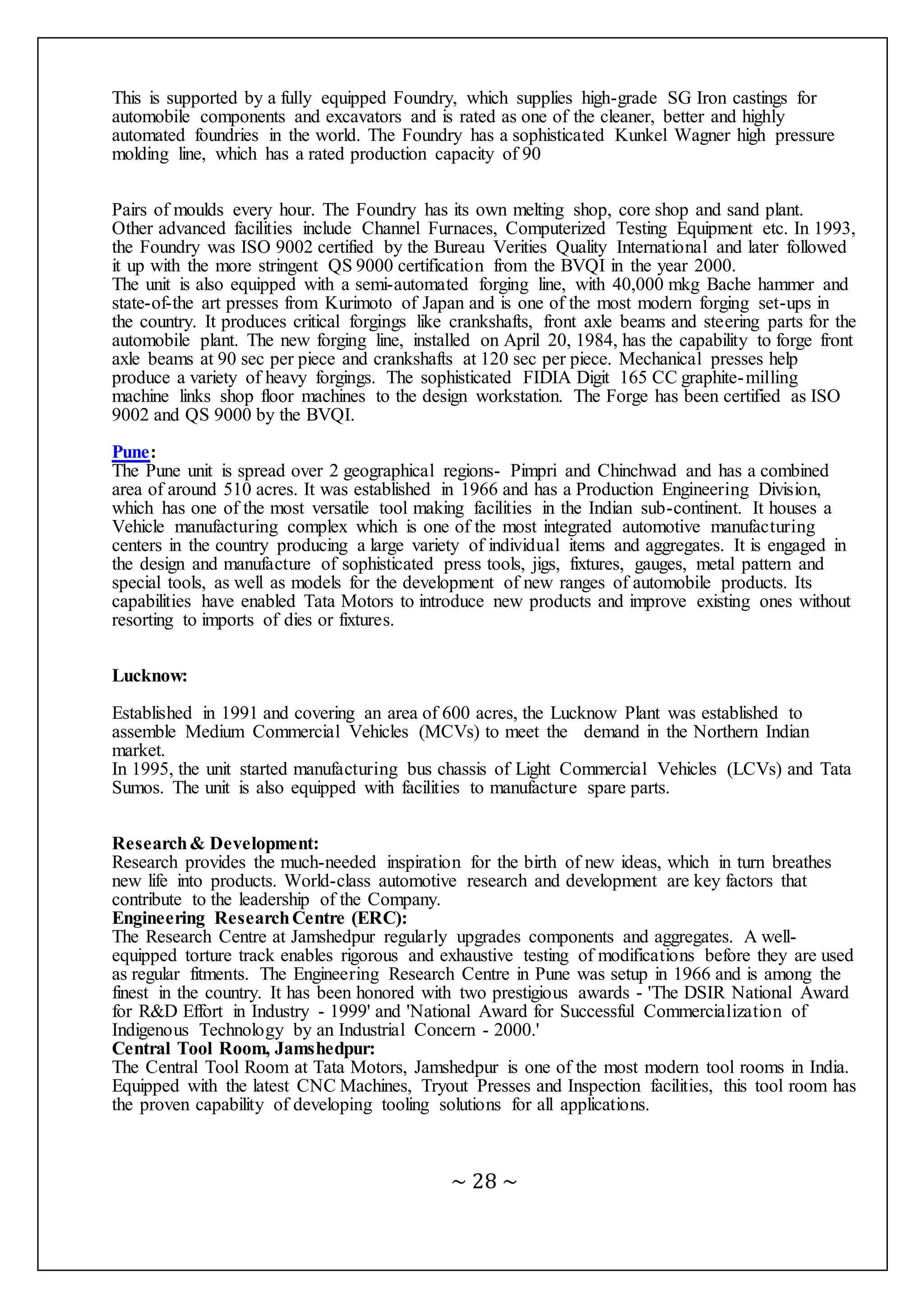 ~ 28 ~
This is supported by a fully equipped Foundry, which supplies high-grade SG Iron castings for
automobile components and excavators and is rated as one of the cleaner, better and highly
automated foundries in the world. The Foundry has a sophisticated Kunkel Wagner high pressure
molding line, which has a rated production capacity of 90
Pairs of moulds every hour. The Foundry has its own melting shop, core shop and sand plant.
Other advanced facilities include Channel Furnaces, Computerized Testing Equipment etc. In 1993,
the Foundry was ISO 9002 certified by the Bureau Verities Quality International and later followed
it up with the more stringent QS 9000 certification from the BVQI in the year 2000.
The unit is also equipped with a semi-automated forging line, with 40,000 mkg Bache hammer and
state-of-the art presses from Kurimoto of Japan and is one of the most modern forging set-ups in
the country. It produces critical forgings like crankshafts, front axle beams and steering parts for the
automobile plant. The new forging line, installed on April 20, 1984, has the capability to forge front
axle beams at 90 sec per piece and crankshafts at 120 sec per piece. Mechanical presses help
produce a variety of heavy forgings. The sophisticated FIDIA Digit 165 CC graphite-milling
machine links shop floor machines to the design workstation. The Forge has been certified as ISO
9002 and QS 9000 by the BVQI.
Pune:
The Pune unit is spread over 2 geographical regions- Pimpri and Chinchwad and has a combined
area of around 510 acres. It was established in 1966 and has a Production Engineering Division,
which has one of the most versatile tool making facilities in the Indian sub-continent. It houses a
Vehicle manufacturing complex which is one of the most integrated automotive manufacturing
centers in the country producing a large variety of individual items and aggregates. It is engaged in
the design and manufacture of sophisticated press tools, jigs, fixtures, gauges, metal pattern and
special tools, as well as models for the development of new ranges of automobile products. Its
capabilities have enabled Tata Motors to introduce new products and improve existing ones without
resorting to imports of dies or fixtures.
Lucknow:
Established in 1991 and covering an area of 600 acres, the Lucknow Plant was established to
assemble Medium Commercial Vehicles (MCVs) to meet the demand in the Northern Indian
market.
In 1995, the unit started manufacturing bus chassis of Light Commercial Vehicles (LCVs) and Tata
Sumos. The unit is also equipped with facilities to manufacture spare parts.
Research& Development:
Research provides the much-needed inspiration for the birth of new ideas, which in turn breathes
new life into products. World-class automotive research and development are key factors that
contribute to the leadership of the Company.
Engineering ResearchCentre (ERC):
The Research Centre at Jamshedpur regularly upgrades components and aggregates. A well-
equipped torture track enables rigorous and exhaustive testing of modifications before they are used
as regular fitments. The Engineering Research Centre in Pune was setup in 1966 and is among the
finest in the country. It has been honored with two prestigious awards - 'The DSIR National Award
for R&D Effort in Industry - 1999' and 'National Award for Successful Commercialization of
Indigenous Technology by an Industrial Concern - 2000.'
Central Tool Room, Jamshedpur:
The Central Tool Room at Tata Motors, Jamshedpur is one of the most modern tool rooms in India.
Equipped with the latest CNC Machines, Tryout Presses and Inspection facilities, this tool room has
the proven capability of developing tooling solutions for all applications.
 