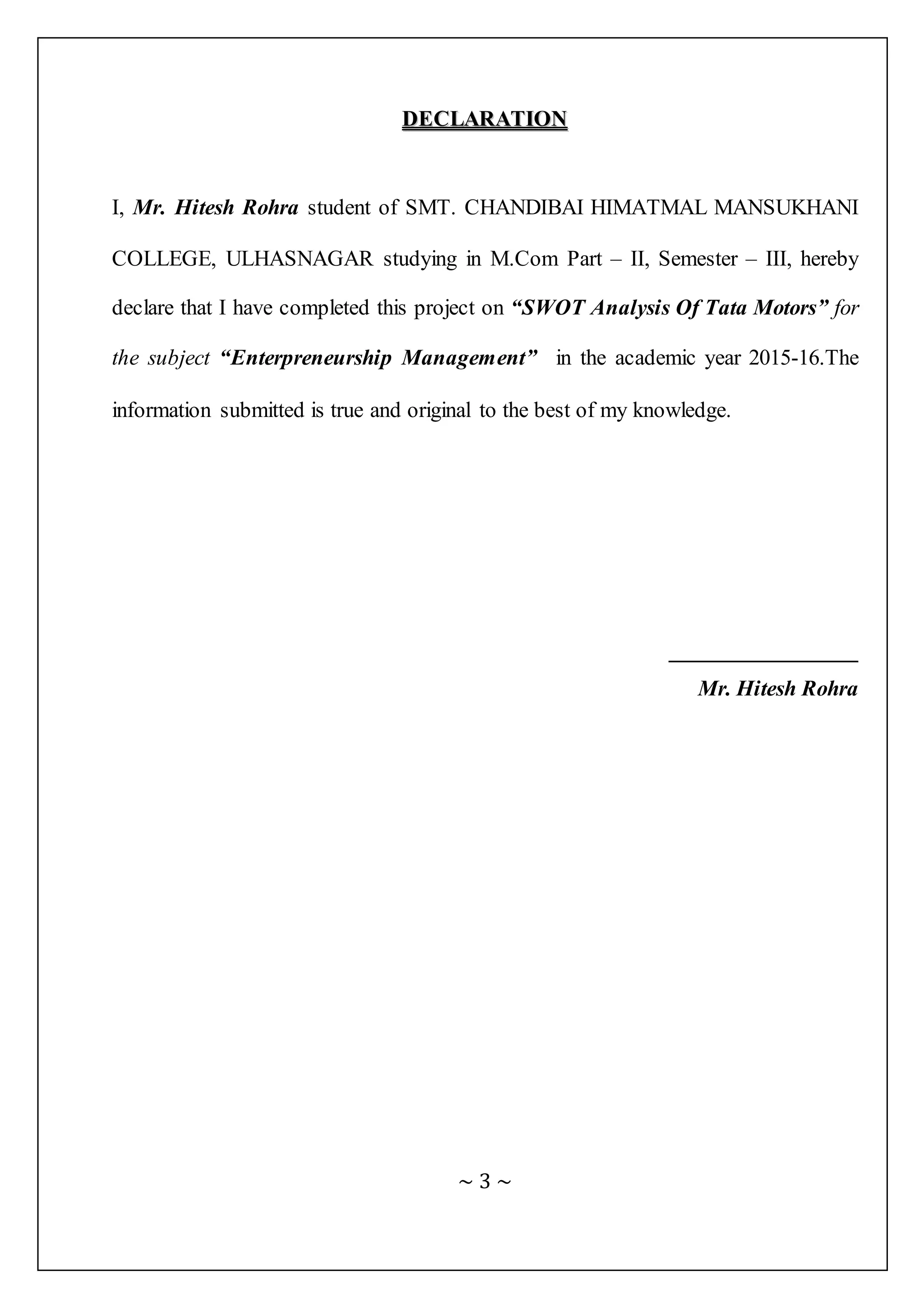 ~ 3 ~
DDEECCLLAARRAATTIIOONN
I, Mr. Hitesh Rohra student of SMT. CHANDIBAI HIMATMAL MANSUKHANI
COLLEGE, ULHASNAGAR studying in M.Com Part – II, Semester – III, hereby
declare that I have completed this project on “SWOT Analysis Of Tata Motors” for
the subject “Enterpreneurship Management” in the academic year 2015-16.The
information submitted is true and original to the best of my knowledge.
_______________
Mr. Hitesh Rohra
 
