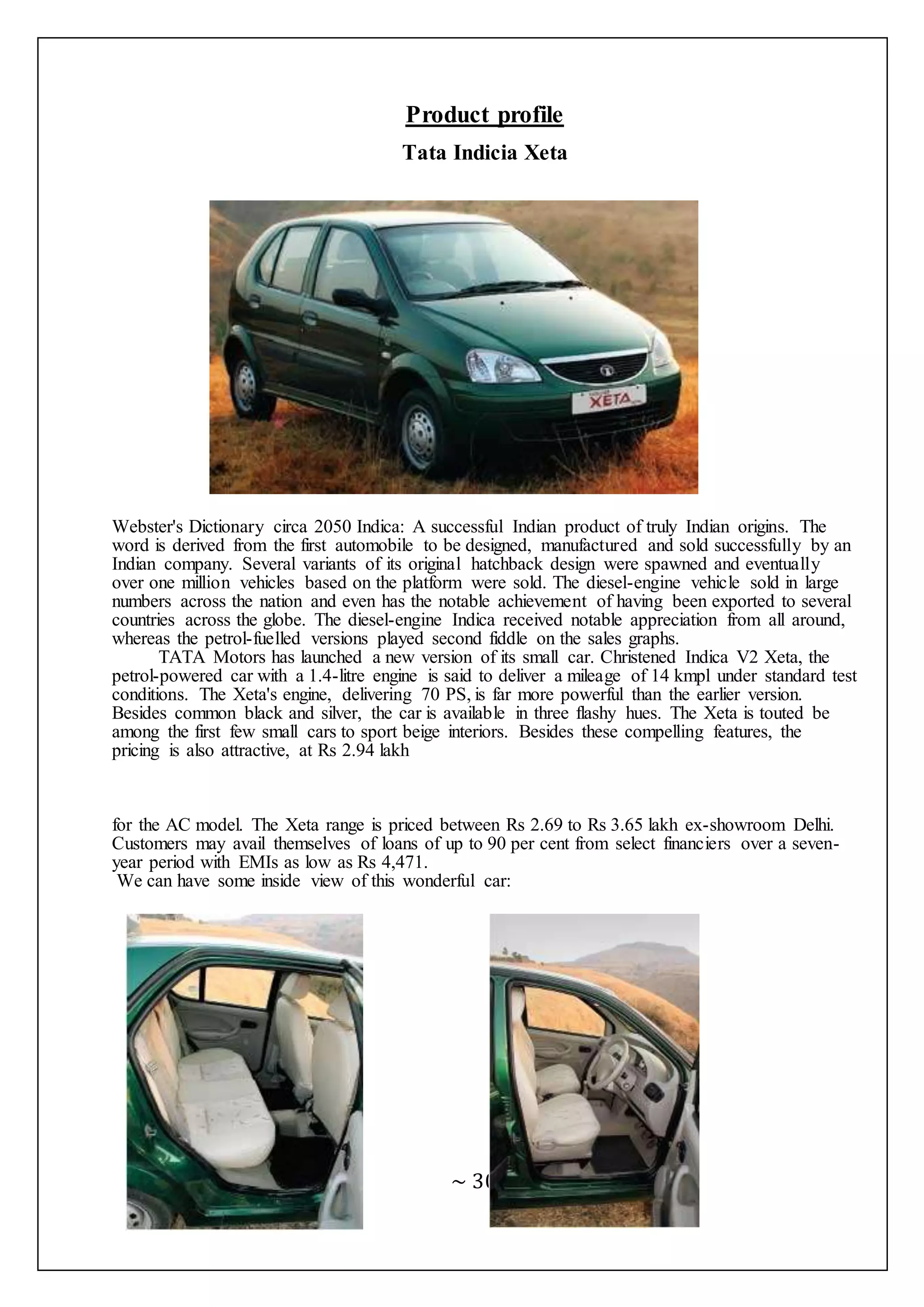 ~ 30 ~
Product profile
Tata Indicia Xeta
Webster's Dictionary circa 2050 Indica: A successful Indian product of truly Indian origins. The
word is derived from the first automobile to be designed, manufactured and sold successfully by an
Indian company. Several variants of its original hatchback design were spawned and eventually
over one million vehicles based on the platform were sold. The diesel-engine vehicle sold in large
numbers across the nation and even has the notable achievement of having been exported to several
countries across the globe. The diesel-engine Indica received notable appreciation from all around,
whereas the petrol-fuelled versions played second fiddle on the sales graphs.
TATA Motors has launched a new version of its small car. Christened Indica V2 Xeta, the
petrol-powered car with a 1.4-litre engine is said to deliver a mileage of 14 kmpl under standard test
conditions. The Xeta's engine, delivering 70 PS, is far more powerful than the earlier version.
Besides common black and silver, the car is available in three flashy hues. The Xeta is touted be
among the first few small cars to sport beige interiors. Besides these compelling features, the
pricing is also attractive, at Rs 2.94 lakh
for the AC model. The Xeta range is priced between Rs 2.69 to Rs 3.65 lakh ex-showroom Delhi.
Customers may avail themselves of loans of up to 90 per cent from select financiers over a seven-
year period with EMIs as low as Rs 4,471.
We can have some inside view of this wonderful car:
 