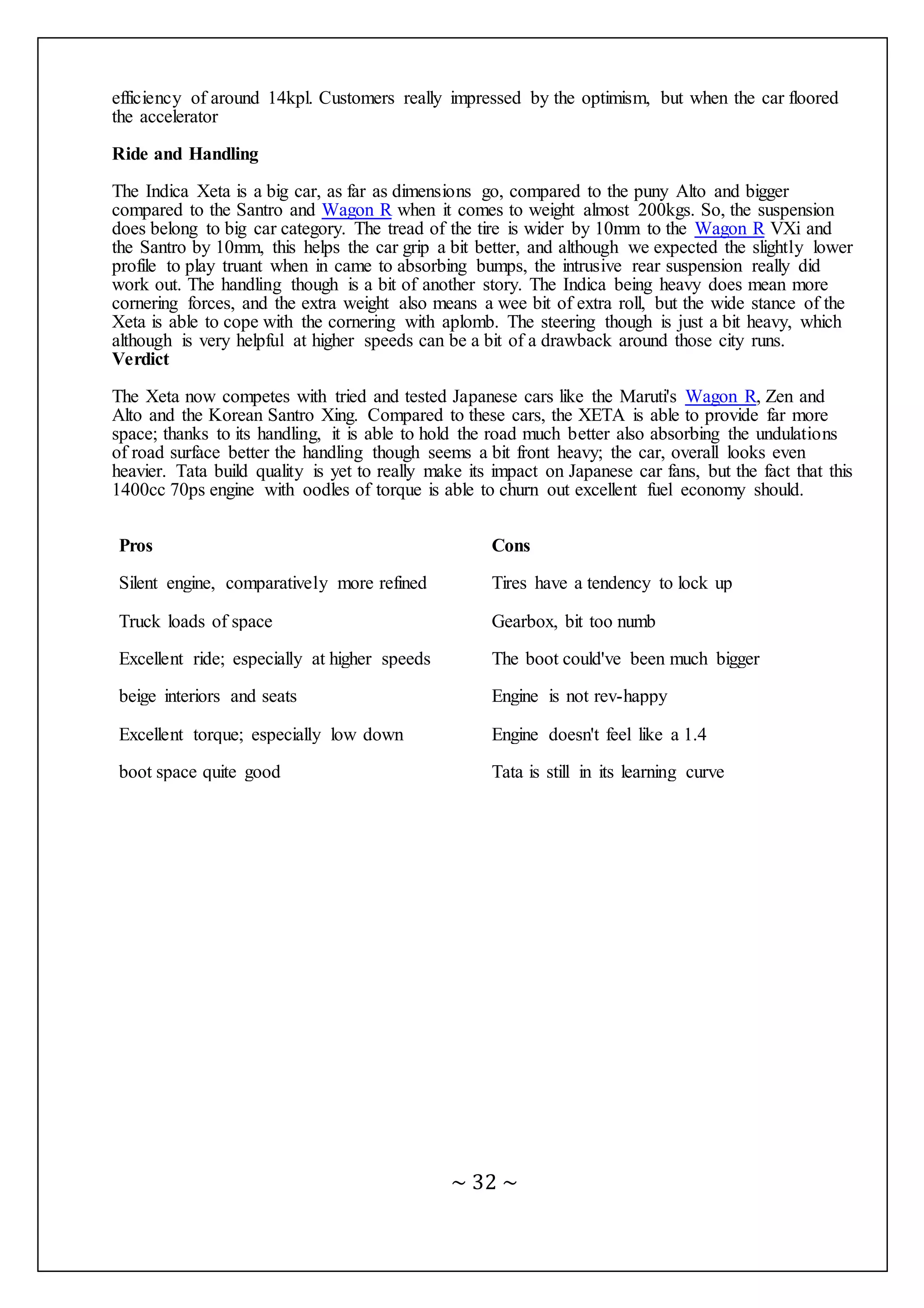 ~ 32 ~
efficiency of around 14kpl. Customers really impressed by the optimism, but when the car floored
the accelerator
Ride and Handling
The Indica Xeta is a big car, as far as dimensions go, compared to the puny Alto and bigger
compared to the Santro and Wagon R when it comes to weight almost 200kgs. So, the suspension
does belong to big car category. The tread of the tire is wider by 10mm to the Wagon R VXi and
the Santro by 10mm, this helps the car grip a bit better, and although we expected the slightly lower
profile to play truant when in came to absorbing bumps, the intrusive rear suspension really did
work out. The handling though is a bit of another story. The Indica being heavy does mean more
cornering forces, and the extra weight also means a wee bit of extra roll, but the wide stance of the
Xeta is able to cope with the cornering with aplomb. The steering though is just a bit heavy, which
although is very helpful at higher speeds can be a bit of a drawback around those city runs.
Verdict
The Xeta now competes with tried and tested Japanese cars like the Maruti's Wagon R, Zen and
Alto and the Korean Santro Xing. Compared to these cars, the XETA is able to provide far more
space; thanks to its handling, it is able to hold the road much better also absorbing the undulations
of road surface better the handling though seems a bit front heavy; the car, overall looks even
heavier. Tata build quality is yet to really make its impact on Japanese car fans, but the fact that this
1400cc 70ps engine with oodles of torque is able to churn out excellent fuel economy should.
Pros Cons
Silent engine, comparatively more refined Tires have a tendency to lock up
Truck loads of space Gearbox, bit too numb
Excellent ride; especially at higher speeds The boot could've been much bigger
beige interiors and seats Engine is not rev-happy
Excellent torque; especially low down Engine doesn't feel like a 1.4
boot space quite good Tata is still in its learning curve
 
