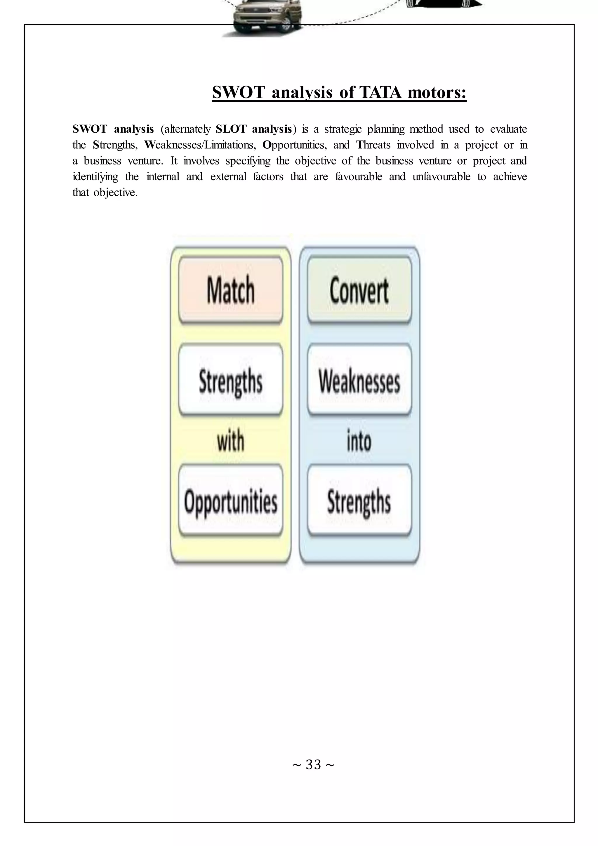 ~ 33 ~
SWOT analysis of TATA motors:
SWOT analysis (alternately SLOT analysis) is a strategic planning method used to evaluate
the Strengths, Weaknesses/Limitations, Opportunities, and Threats involved in a project or in
a business venture. It involves specifying the objective of the business venture or project and
identifying the internal and external factors that are favourable and unfavourable to achieve
that objective.
 