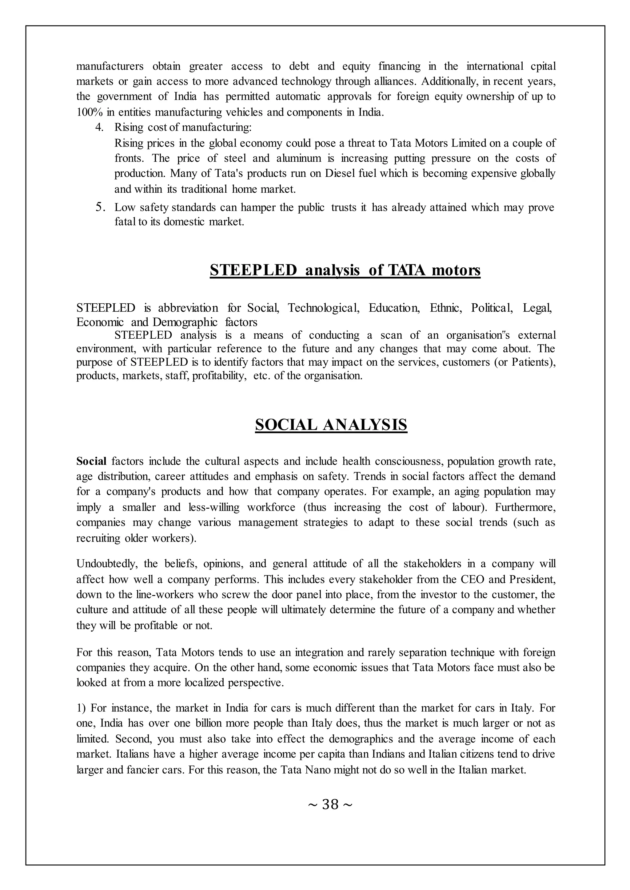 ~ 38 ~
manufacturers obtain greater access to debt and equity financing in the international cpital
markets or gain access to more advanced technology through alliances. Additionally, in recent years,
the government of India has permitted automatic approvals for foreign equity ownership of up to
100% in entities manufacturing vehicles and components in India.
4. Rising cost of manufacturing:
Rising prices in the global economy could pose a threat to Tata Motors Limited on a couple of
fronts. The price of steel and aluminum is increasing putting pressure on the costs of
production. Many of Tata's products run on Diesel fuel which is becoming expensive globally
and within its traditional home market.
5. Low safety standards can hamper the public trusts it has already attained which may prove
fatal to its domestic market.
STEEPLED analysis of TATA motors
STEEPLED is abbreviation for Social, Technological, Education, Ethnic, Political, Legal,
Economic and Demographic factors
STEEPLED analysis is a means of conducting a scan of an organisation‟s external
environment, with particular reference to the future and any changes that may come about. The
purpose of STEEPLED is to identify factors that may impact on the services, customers (or Patients),
products, markets, staff, profitability, etc. of the organisation.
SOCIAL ANALYSIS
Social factors include the cultural aspects and include health consciousness, population growth rate,
age distribution, career attitudes and emphasis on safety. Trends in social factors affect the demand
for a company's products and how that company operates. For example, an aging population may
imply a smaller and less-willing workforce (thus increasing the cost of labour). Furthermore,
companies may change various management strategies to adapt to these social trends (such as
recruiting older workers).
Undoubtedly, the beliefs, opinions, and general attitude of all the stakeholders in a company will
affect how well a company performs. This includes every stakeholder from the CEO and President,
down to the line-workers who screw the door panel into place, from the investor to the customer, the
culture and attitude of all these people will ultimately determine the future of a company and whether
they will be profitable or not.
For this reason, Tata Motors tends to use an integration and rarely separation technique with foreign
companies they acquire. On the other hand, some economic issues that Tata Motors face must also be
looked at from a more localized perspective.
1) For instance, the market in India for cars is much different than the market for cars in Italy. For
one, India has over one billion more people than Italy does, thus the market is much larger or not as
limited. Second, you must also take into effect the demographics and the average income of each
market. Italians have a higher average income per capita than Indians and Italian citizens tend to drive
larger and fancier cars. For this reason, the Tata Nano might not do so well in the Italian market.
 