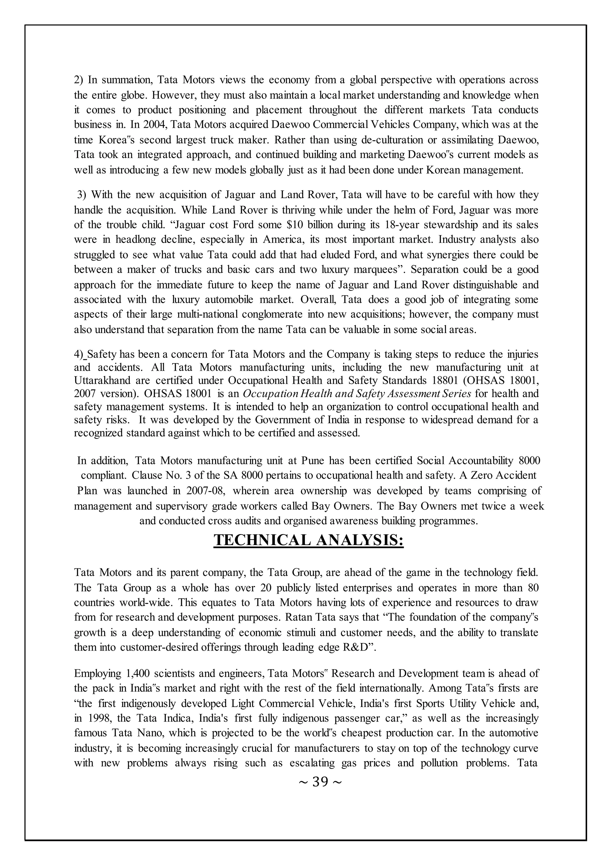 ~ 39 ~
2) In summation, Tata Motors views the economy from a global perspective with operations across
the entire globe. However, they must also maintain a local market understanding and knowledge when
it comes to product positioning and placement throughout the different markets Tata conducts
business in. In 2004, Tata Motors acquired Daewoo Commercial Vehicles Company, which was at the
time Korea‟s second largest truck maker. Rather than using de-culturation or assimilating Daewoo,
Tata took an integrated approach, and continued building and marketing Daewoo‟s current models as
well as introducing a few new models globally just as it had been done under Korean management.
3) With the new acquisition of Jaguar and Land Rover, Tata will have to be careful with how they
handle the acquisition. While Land Rover is thriving while under the helm of Ford, Jaguar was more
of the trouble child. “Jaguar cost Ford some $10 billion during its 18-year stewardship and its sales
were in headlong decline, especially in America, its most important market. Industry analysts also
struggled to see what value Tata could add that had eluded Ford, and what synergies there could be
between a maker of trucks and basic cars and two luxury marquees”. Separation could be a good
approach for the immediate future to keep the name of Jaguar and Land Rover distinguishable and
associated with the luxury automobile market. Overall, Tata does a good job of integrating some
aspects of their large multi-national conglomerate into new acquisitions; however, the company must
also understand that separation from the name Tata can be valuable in some social areas.
4) Safety has been a concern for Tata Motors and the Company is taking steps to reduce the injuries
and accidents. All Tata Motors manufacturing units, including the new manufacturing unit at
Uttarakhand are certified under Occupational Health and Safety Standards 18801 (OHSAS 18001,
2007 version). OHSAS 18001 is an Occupation Health and Safety Assessment Series for health and
safety management systems. It is intended to help an organization to control occupational health and
safety risks. It was developed by the Government of India in response to widespread demand for a
recognized standard against which to be certified and assessed.
In addition, Tata Motors manufacturing unit at Pune has been certified Social Accountability 8000
compliant. Clause No. 3 of the SA 8000 pertains to occupational health and safety. A Zero Accident
Plan was launched in 2007-08, wherein area ownership was developed by teams comprising of
management and supervisory grade workers called Bay Owners. The Bay Owners met twice a week
and conducted cross audits and organised awareness building programmes.
TECHNICAL ANALYSIS:
Tata Motors and its parent company, the Tata Group, are ahead of the game in the technology field.
The Tata Group as a whole has over 20 publicly listed enterprises and operates in more than 80
countries world-wide. This equates to Tata Motors having lots of experience and resources to draw
from for research and development purposes. Ratan Tata says that “The foundation of the company‟s
growth is a deep understanding of economic stimuli and customer needs, and the ability to translate
them into customer-desired offerings through leading edge R&D”.
Employing 1,400 scientists and engineers, Tata Motors‟ Research and Development team is ahead of
the pack in India‟s market and right with the rest of the field internationally. Among Tata‟s firsts are
“the first indigenously developed Light Commercial Vehicle, India's first Sports Utility Vehicle and,
in 1998, the Tata Indica, India's first fully indigenous passenger car,” as well as the increasingly
famous Tata Nano, which is projected to be the world‟s cheapest production car. In the automotive
industry, it is becoming increasingly crucial for manufacturers to stay on top of the technology curve
with new problems always rising such as escalating gas prices and pollution problems. Tata
 