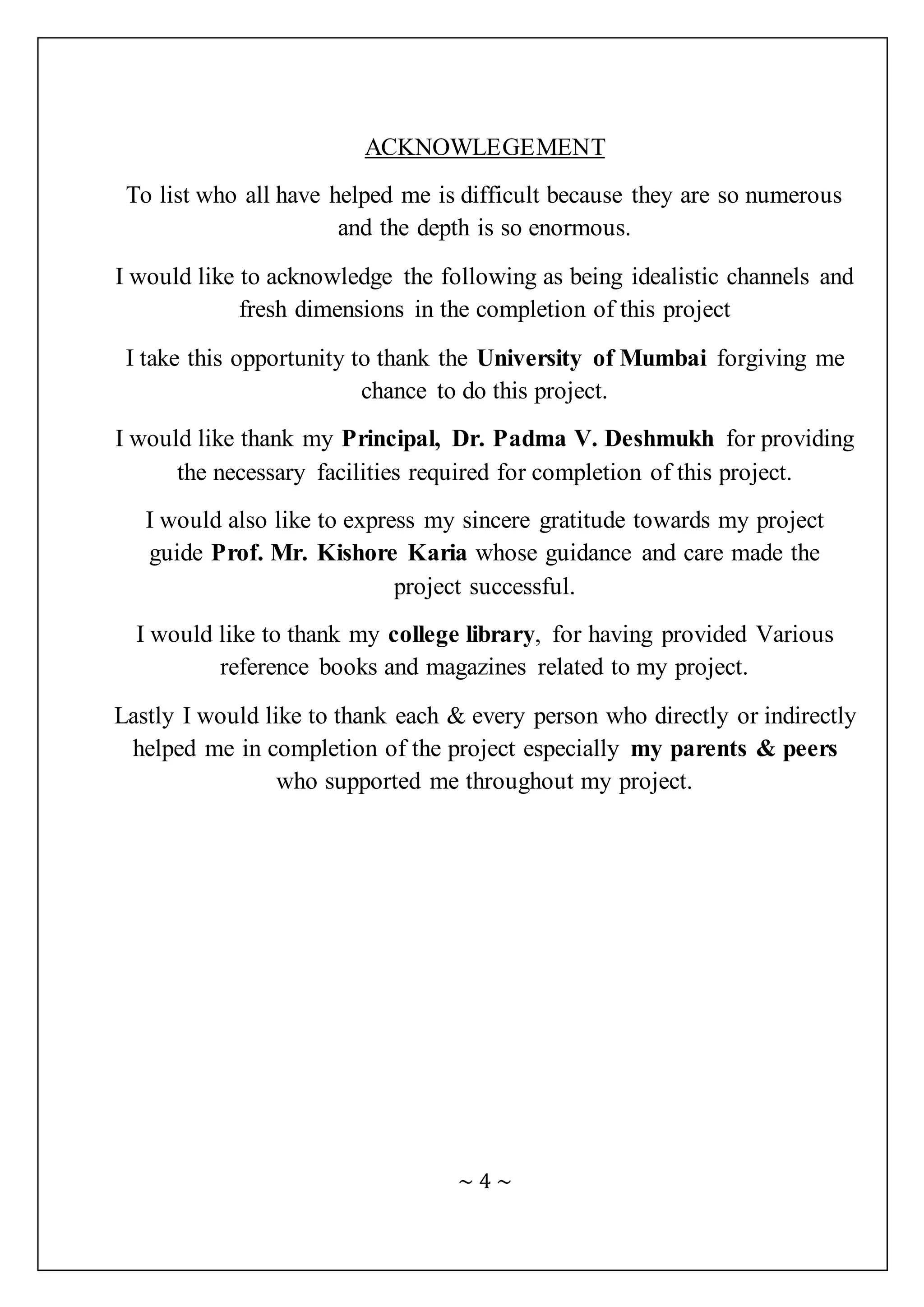 ~ 4 ~
ACKNOWLEGEMENT
To list who all have helped me is difficult because they are so numerous
and the depth is so enormous.
I would like to acknowledge the following as being idealistic channels and
fresh dimensions in the completion of this project
I take this opportunity to thank the University of Mumbai forgiving me
chance to do this project.
I would like thank my Principal, Dr. Padma V. Deshmukh for providing
the necessary facilities required for completion of this project.
I would also like to express my sincere gratitude towards my project
guide Prof. Mr. Kishore Karia whose guidance and care made the
project successful.
I would like to thank my college library, for having provided Various
reference books and magazines related to my project.
Lastly I would like to thank each & every person who directly or indirectly
helped me in completion of the project especially my parents & peers
who supported me throughout my project.
 