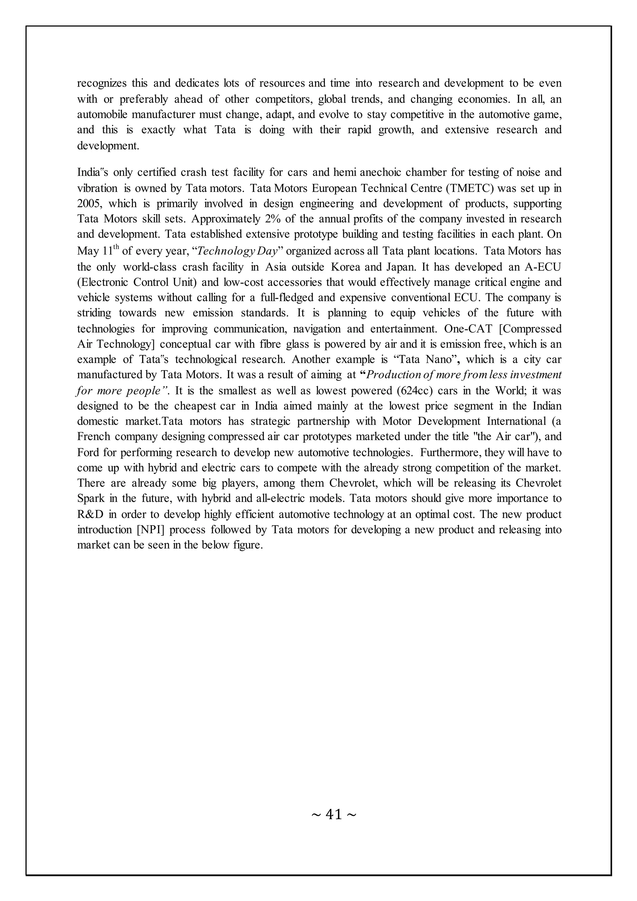 ~ 41 ~
recognizes this and dedicates lots of resources and time into research and development to be even
with or preferably ahead of other competitors, global trends, and changing economies. In all, an
automobile manufacturer must change, adapt, and evolve to stay competitive in the automotive game,
and this is exactly what Tata is doing with their rapid growth, and extensive research and
development.
India‟s only certified crash test facility for cars and hemi anechoic chamber for testing of noise and
vibration is owned by Tata motors. Tata Motors European Technical Centre (TMETC) was set up in
2005, which is primarily involved in design engineering and development of products, supporting
Tata Motors skill sets. Approximately 2% of the annual profits of the company invested in research
and development. Tata established extensive prototype building and testing facilities in each plant. On
May 11th
of every year, “Technology Day” organized across all Tata plant locations. Tata Motors has
the only world-class crash facility in Asia outside Korea and Japan. It has developed an A-ECU
(Electronic Control Unit) and low-cost accessories that would effectively manage critical engine and
vehicle systems without calling for a full-fledged and expensive conventional ECU. The company is
striding towards new emission standards. It is planning to equip vehicles of the future with
technologies for improving communication, navigation and entertainment. One-CAT [Compressed
Air Technology] conceptual car with fibre glass is powered by air and it is emission free, which is an
example of Tata‟s technological research. Another example is “Tata Nano”, which is a city car
manufactured by Tata Motors. It was a result of aiming at “Production of more fromless investment
for more people”. It is the smallest as well as lowest powered (624cc) cars in the World; it was
designed to be the cheapest car in India aimed mainly at the lowest price segment in the Indian
domestic market.Tata motors has strategic partnership with Motor Development International (a
French company designing compressed air car prototypes marketed under the title "the Air car"), and
Ford for performing research to develop new automotive technologies. Furthermore, they will have to
come up with hybrid and electric cars to compete with the already strong competition of the market.
There are already some big players, among them Chevrolet, which will be releasing its Chevrolet
Spark in the future, with hybrid and all-electric models. Tata motors should give more importance to
R&D in order to develop highly efficient automotive technology at an optimal cost. The new product
introduction [NPI] process followed by Tata motors for developing a new product and releasing into
market can be seen in the below figure.
 