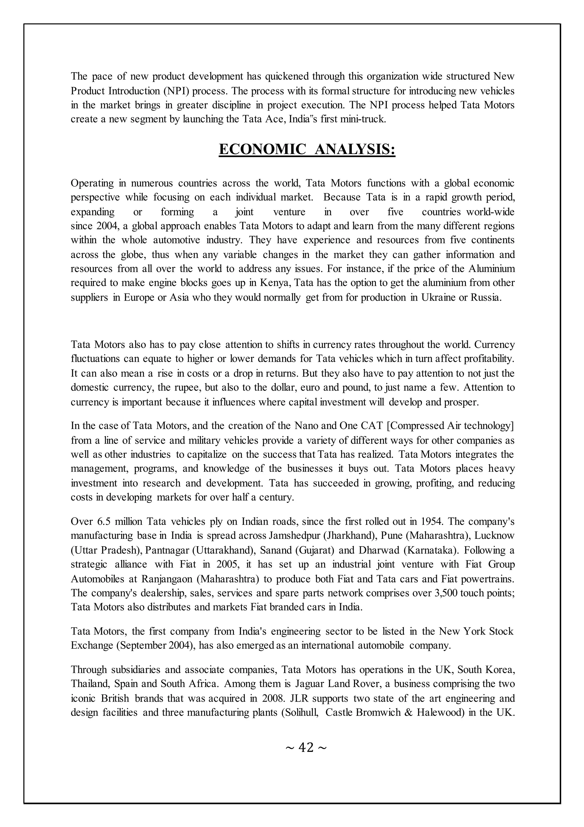 ~ 42 ~
The pace of new product development has quickened through this organization wide structured New
Product Introduction (NPI) process. The process with its formal structure for introducing new vehicles
in the market brings in greater discipline in project execution. The NPI process helped Tata Motors
create a new segment by launching the Tata Ace, India‟s first mini-truck.
ECONOMIC ANALYSIS:
Operating in numerous countries across the world, Tata Motors functions with a global economic
perspective while focusing on each individual market. Because Tata is in a rapid growth period,
expanding or forming a joint venture in over five countries world-wide
since 2004, a global approach enables Tata Motors to adapt and learn from the many different regions
within the whole automotive industry. They have experience and resources from five continents
across the globe, thus when any variable changes in the market they can gather information and
resources from all over the world to address any issues. For instance, if the price of the Aluminium
required to make engine blocks goes up in Kenya, Tata has the option to get the aluminium from other
suppliers in Europe or Asia who they would normally get from for production in Ukraine or Russia.
Tata Motors also has to pay close attention to shifts in currency rates throughout the world. Currency
fluctuations can equate to higher or lower demands for Tata vehicles which in turn affect profitability.
It can also mean a rise in costs or a drop in returns. But they also have to pay attention to not just the
domestic currency, the rupee, but also to the dollar, euro and pound, to just name a few. Attention to
currency is important because it influences where capital investment will develop and prosper.
In the case of Tata Motors, and the creation of the Nano and One CAT [Compressed Air technology]
from a line of service and military vehicles provide a variety of different ways for other companies as
well as other industries to capitalize on the success that Tata has realized. Tata Motors integrates the
management, programs, and knowledge of the businesses it buys out. Tata Motors places heavy
investment into research and development. Tata has succeeded in growing, profiting, and reducing
costs in developing markets for over half a century.
Over 6.5 million Tata vehicles ply on Indian roads, since the first rolled out in 1954. The company's
manufacturing base in India is spread across Jamshedpur (Jharkhand), Pune (Maharashtra), Lucknow
(Uttar Pradesh), Pantnagar (Uttarakhand), Sanand (Gujarat) and Dharwad (Karnataka). Following a
strategic alliance with Fiat in 2005, it has set up an industrial joint venture with Fiat Group
Automobiles at Ranjangaon (Maharashtra) to produce both Fiat and Tata cars and Fiat powertrains.
The company's dealership, sales, services and spare parts network comprises over 3,500 touch points;
Tata Motors also distributes and markets Fiat branded cars in India.
Tata Motors, the first company from India's engineering sector to be listed in the New York Stock
Exchange (September 2004), has also emerged as an international automobile company.
Through subsidiaries and associate companies, Tata Motors has operations in the UK, South Korea,
Thailand, Spain and South Africa. Among them is Jaguar Land Rover, a business comprising the two
iconic British brands that was acquired in 2008. JLR supports two state of the art engineering and
design facilities and three manufacturing plants (Solihull, Castle Bromwich & Halewood) in the UK.
 