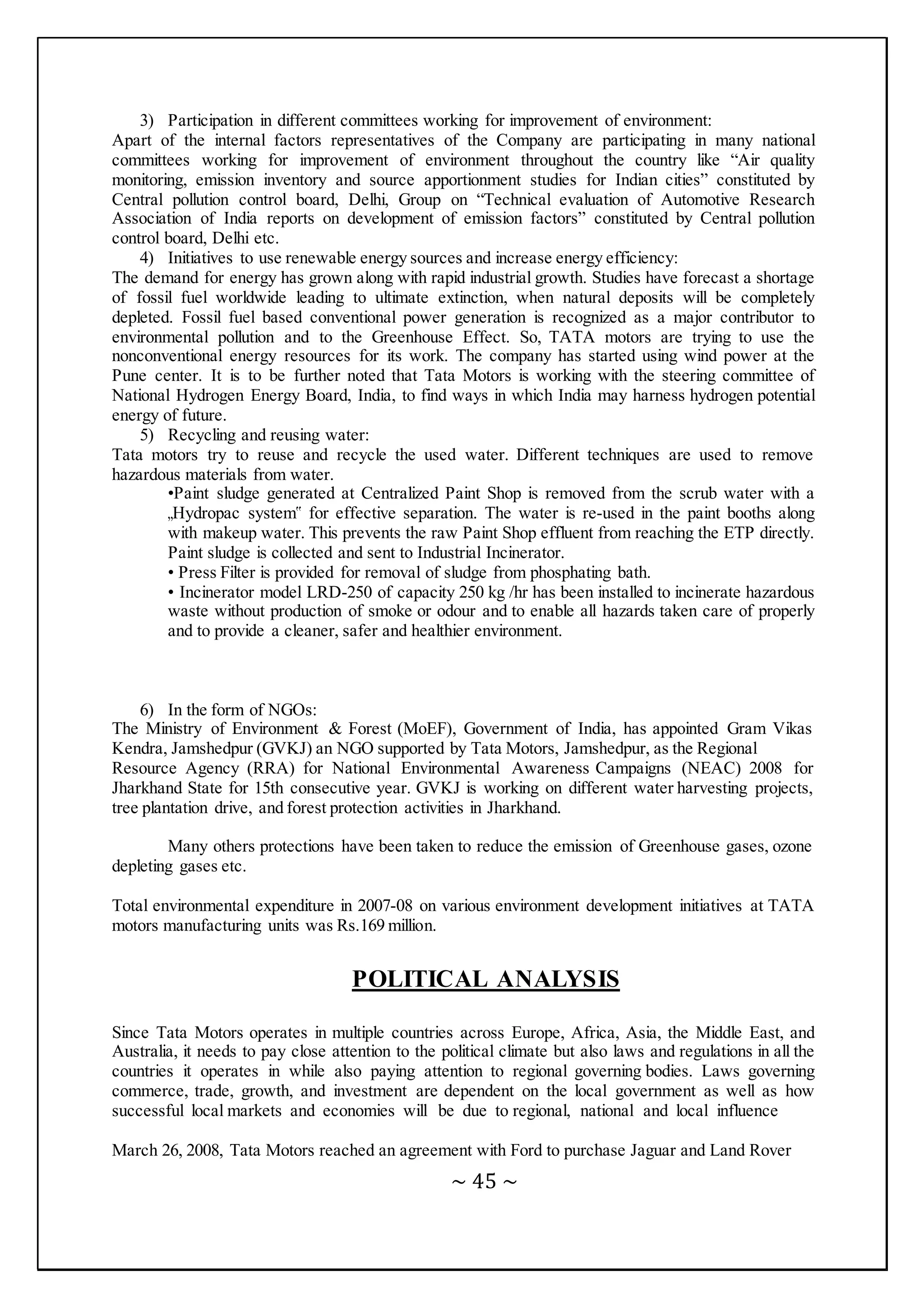 ~ 45 ~
3) Participation in different committees working for improvement of environment:
Apart of the internal factors representatives of the Company are participating in many national
committees working for improvement of environment throughout the country like “Air quality
monitoring, emission inventory and source apportionment studies for Indian cities” constituted by
Central pollution control board, Delhi, Group on “Technical evaluation of Automotive Research
Association of India reports on development of emission factors” constituted by Central pollution
control board, Delhi etc.
4) Initiatives to use renewable energy sources and increase energy efficiency:
The demand for energy has grown along with rapid industrial growth. Studies have forecast a shortage
of fossil fuel worldwide leading to ultimate extinction, when natural deposits will be completely
depleted. Fossil fuel based conventional power generation is recognized as a major contributor to
environmental pollution and to the Greenhouse Effect. So, TATA motors are trying to use the
nonconventional energy resources for its work. The company has started using wind power at the
Pune center. It is to be further noted that Tata Motors is working with the steering committee of
National Hydrogen Energy Board, India, to find ways in which India may harness hydrogen potential
energy of future.
5) Recycling and reusing water:
Tata motors try to reuse and recycle the used water. Different techniques are used to remove
hazardous materials from water.
•Paint sludge generated at Centralized Paint Shop is removed from the scrub water with a
„Hydropac system‟ for effective separation. The water is re-used in the paint booths along
with makeup water. This prevents the raw Paint Shop effluent from reaching the ETP directly.
Paint sludge is collected and sent to Industrial Incinerator.
• Press Filter is provided for removal of sludge from phosphating bath.
• Incinerator model LRD-250 of capacity 250 kg /hr has been installed to incinerate hazardous
waste without production of smoke or odour and to enable all hazards taken care of properly
and to provide a cleaner, safer and healthier environment.
6) In the form of NGOs:
The Ministry of Environment & Forest (MoEF), Government of India, has appointed Gram Vikas
Kendra, Jamshedpur (GVKJ) an NGO supported by Tata Motors, Jamshedpur, as the Regional
Resource Agency (RRA) for National Environmental Awareness Campaigns (NEAC) 2008 for
Jharkhand State for 15th consecutive year. GVKJ is working on different water harvesting projects,
tree plantation drive, and forest protection activities in Jharkhand.
Many others protections have been taken to reduce the emission of Greenhouse gases, ozone
depleting gases etc.
Total environmental expenditure in 2007-08 on various environment development initiatives at TATA
motors manufacturing units was Rs.169 million.
POLITICAL ANALYSIS
Since Tata Motors operates in multiple countries across Europe, Africa, Asia, the Middle East, and
Australia, it needs to pay close attention to the political climate but also laws and regulations in all the
countries it operates in while also paying attention to regional governing bodies. Laws governing
commerce, trade, growth, and investment are dependent on the local government as well as how
successful local markets and economies will be due to regional, national and local influence
March 26, 2008, Tata Motors reached an agreement with Ford to purchase Jaguar and Land Rover
 